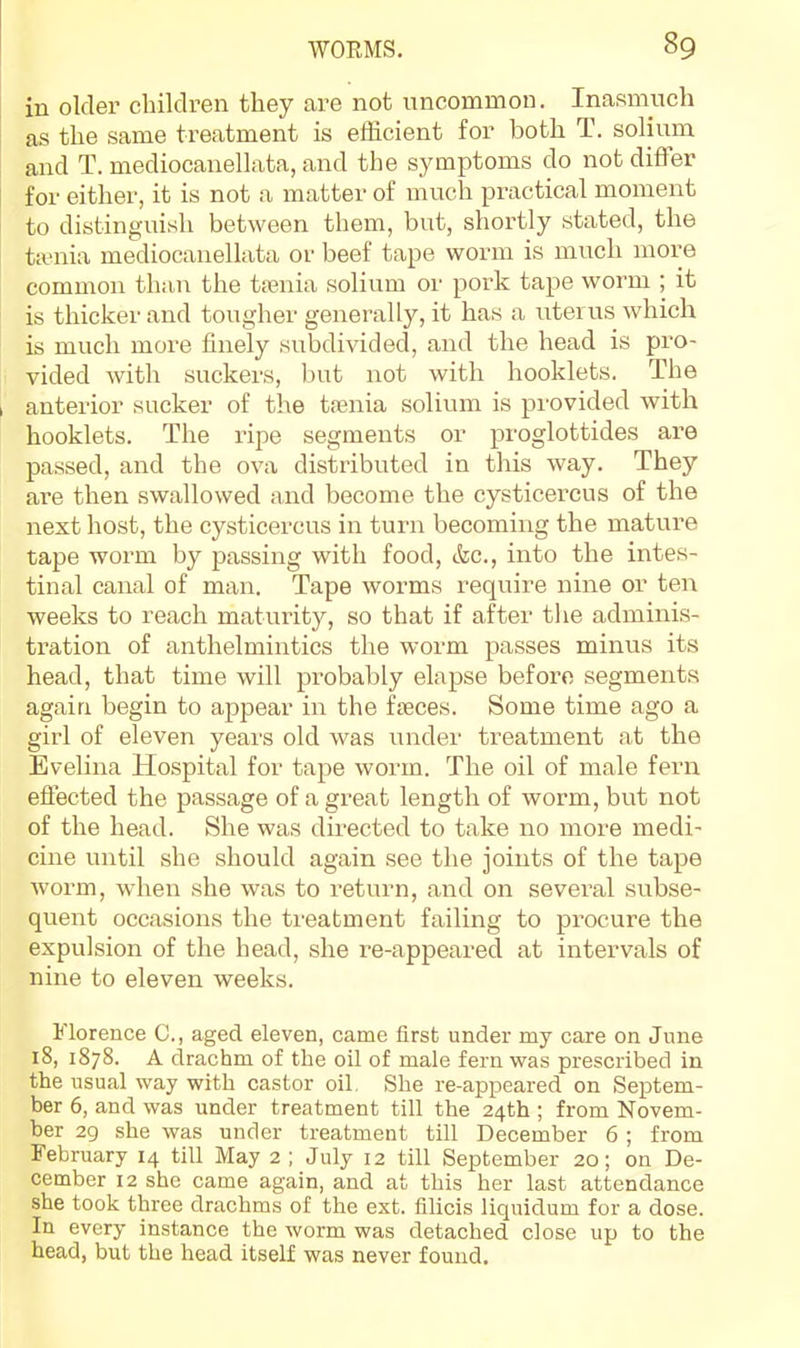 in older cbildren they are not uncommon. Inasmuch as the same treatment is efficient for both T. solium and T. mediocanellata, and the symptoms do not differ for either, it is not a matter of much practical moment to distinguish between them, but, shortly stated, the tauiia mediocanellata or beef tape worm is much more common than the ttenia solium or pork tape worm ; it is thicker and tougher generally, it has a uterus which is much more finely subdivided, and the head is pro- vided with suckers, but not with booklets. The anterior sucker of the tfenia solium is provided with booklets. The ripe segments or proglottides are passed, and the ova distributed in this way. They are then swallowed and become the cysticercus of the next host, the cysticercus in turn becoming the mature tape worm by passing with food, &c., into the intes- tinal canal of man. Tape worms require nine or ten weeks to reach maturity, so that if after tlie adminis- tration of anthelmintics the worm passes minus its head, that time will probably elapse before segments again begin to appear in the faeces. Some time ago a girl of eleven years old was under treatment at the Evelina Hospital for tape worm. The oil of male fern effected the passage of a great length of worm, but not of the head. She was directed to take no more medi- cine until she should again see the joints of the tape worm, when she was to return, and on several subse- quent occasions the treatment failing to procure the expulsion of the head, she re-appeared at intervals of nine to eleven weeks. Florence C., aged eleven, came first under my care on June 18, 1878. A drachm of the oil of male fern was prescribed in the usual way with castor oil, She re-appeared on Septem- ber 6, and was under treatment till the 24th ; from Novem- ber 29 she was under treatment till December 6; from February 14 till May 2 ; July 12 till September 20; on De- cember 12 she came again, and at this her last attendance she took three drachms of the ext. filicis liquidum for a dose. In every instance the worm was detached close up to the head, but the head itself was never found.