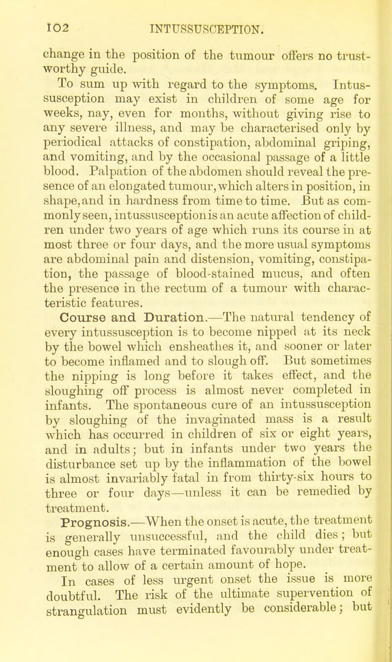 change in the position of the tumour offers no trust- worthy guide. To sum up with regard to the symptoms. Intus- susception may exist in children of some age for weeks, nay, even for months, without giving rise to any severe illness, and may be characterised only by periodical attacks of constipation, abdominal griping, and vomiting, and by the occasional passage of a little blood. Palpation of the abdomen should reveal the pre- sence of an elongated tumour, which alters in position, in shape, and in hardness from time to time. But as com- monly seen, intussusception is an acute affection of child- ren under two years of age which runs its course in at most three or four days, and the more usual symptoms are abdominal pain and distension, vomiting, constipa- tion, the passage of blood-stained mucus, and often the presence in the rectum of a tumour with charac- teristic features. Course and Duration.—The natural tendency of every intussusception is to become nipped at its neck by the bowel which ensheathes it, and sooner or later to become inflamed and to slough off. But sometimes the nipping is long before it takes effect, and the sloughing off process is almost never completed in infants. The spontaneous cure of an intussusception by sloughing of the invaginated mass is a result which has occurred in children of six or eight years, and in adults; but in infants under two years the disturbance set up by the inflammation of the bowel is almost invariably fatal in from thii'ty-six hours to three or four days—unless it can be remedied by treatment. Prognosis.—When the onset is acute, the treatment is generally unsuccessful, and the child dies; but enough cases have terminated favourably under treat- ment to allow of a certain amount of hope. In cases of less urgent onset the issue is more doubtful. The risk of the ultimate supervention of ' strangulation must evidently be considerable; but