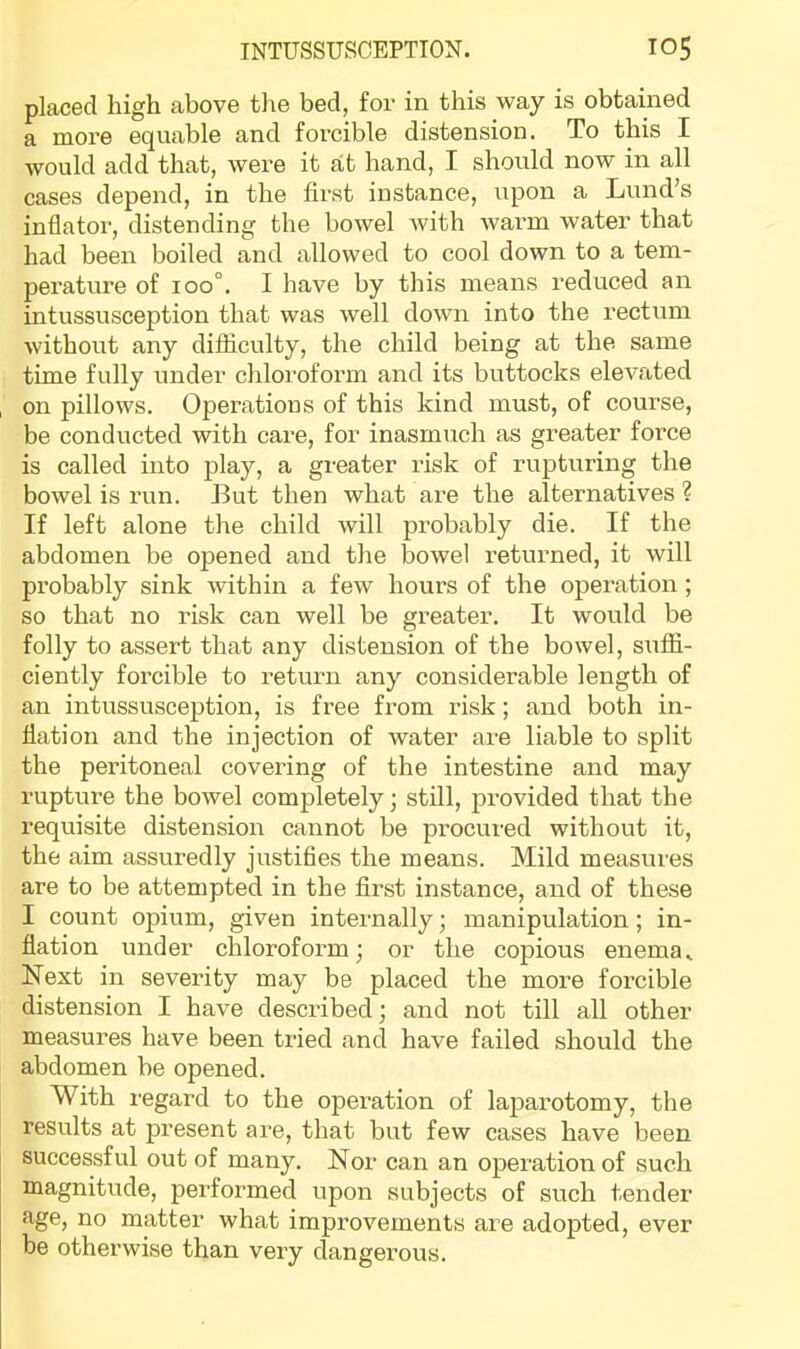 placed high above the bed, for in this way is obtained a more equable and forcible distension. To this I would add that, were it at hand, I should now in all cases depend, in the first instance, upon a Lund’s inflator, distending the bowel with warm water that had been boiled and allowed to cool down to a tem- perature of 100°. I have by this means reduced an intussusception that was well down into the rectum without any difficulty, the child being at the same time fully under chloroform and its buttocks elevated on pillows. Operations of this kind must, of course, be conducted with care, for inasmuch as greater force is called into play, a greater risk of rupturing the bowel is run. But then what are the alternatives ? If left alone the child will probably die. If the abdomen be opened and the bowel returned, it will probably sink within a few hours of the operation ; so that no risk can well be greater. It would be folly to assert that any distension of the bowel, suffi- ciently forcible to return any considerable length of an intussusception, is free from risk; and both in- flation and the injection of water are liable to split the peritoneal covering of the intestine and may rupture the bowel completely; still, provided that the requisite distension cannot be procured without it, the aim assuredly justifies the means. Mild measures are to be attempted in the first instance, and of these I count opium, given internally; manipulation; in- flation under chloroform; or the copious enema^ Next in severity may be placed the more forcible distension I have described; and not till all other measures have been tried and have failed should the abdomen be opened. With regard to the operation of laparotomy, the results at present are, that but few cases have been successful out of many. Nor can an operation of such magnitude, performed upon subjects of such tender age, no matter what improvements are adopted, ever be otherwise than very dangerous.