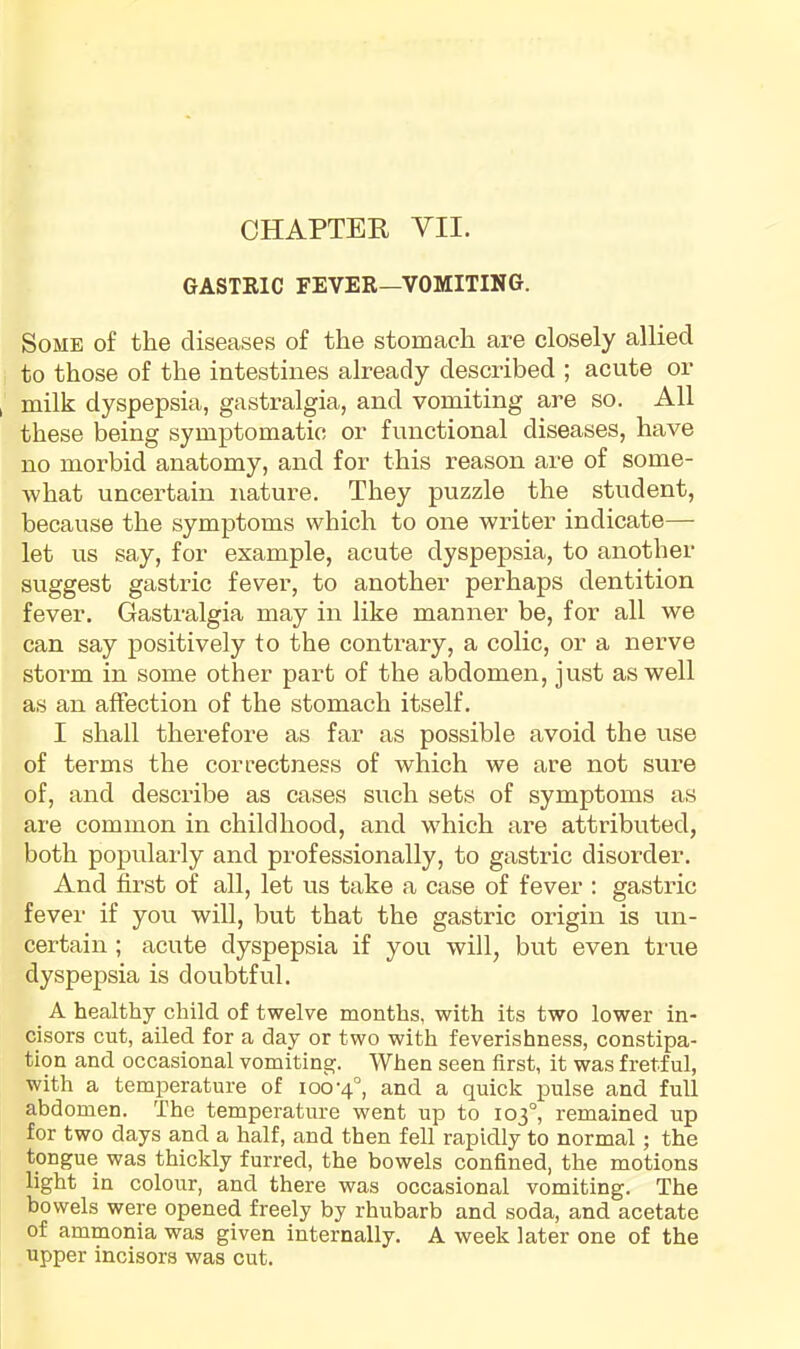 GASTEIC FEVER—VOMITING. Some of the diseases of the stomach are closely allied to those of the intestines already described ; acute or milk dyspepsia, gastralgia, and vomiting are so. All these being symptomatic or functional diseases, have no morbid anatomy, and for this reason are of some- Avhat uncertain nature. They puzzle the student, because the symptoms which to one writer indicate— let us say, for example, acute dyspepsia, to another suggest gastric fever, to another perhaps dentition fever. Gastralgia may in like manner be, for all we can say positively to the contrary, a colic, or a nerve storm in some other part of the abdomen, just as well as an affection of the stomach itself. I shall therefore as far as possible avoid the use of terms the correctness of which we are not sure of, and describe as cases such sets of symptoms as are common in childhood, and which are attributed, both popularly and professionally, to gastric disorder. And first of all, let us take a case of fever : gastric fever if you will, but that the gastric origin is un- certain ; acute dyspepsia if you will, but even true dyspepsia is doubtful. A healthy child of twelve months, with its two lower in- cisors cut, ailed for a day or two with feverishness, constipa- tion and occasional vomiting. When seen first, it was fretful, with a temperature of ioo'4°, and a quick pulse and full abdomen. The temperature went up to 103°, remained up for two days and a half, and then fell rapidly to normal; the tongue was thickly furred, the bowels confined, the motions light in colour, and there was occasional vomiting. The bowels were opened freely by rhubarb and soda, and acetate of ammonia was given internally. A week later one of the upper incisors was cut.