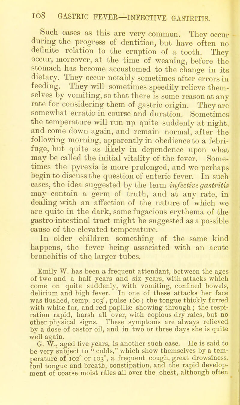 buch cases as this are very common. They occur - during the progi’ess of dentition, but have often no definite relation to the eruption of a tooth. They occur, moreover, at the time of weaning, before the stomach has become accustomed to the change in its dietary. They occur notably sometimes after errors in feeding. They will sometimes speedily relieve them- selves by vomiting, so that there is some reason at any rate for considering them of gastric origin. They are somewhat erratic in course and duration. Sometimes the temperature will run up quite suddenly at night, and come down again, and remain normal, after the I following morning, apparently in obedience to a febri- fuge, but quite as likely in dependence upon what may be called the initial vitality of the fever. Some- times the pyrexia is more prolonged, and we perhaps begin to discuss the question of enteric fever. In such cases, the idea suggested by the term infective gastritis may contain a germ of truth, and at any rate, in dealing with an affection of the nature of which we are quite in the dark, some fugacious erythema of the gastro-intestinal tract might be suggested as a possible cause of the elevated temperatiu’e. In older children something of the same kind happens, the fever being associated with an acute bronchitis of the larger tubes. Emily W. has been a frequent attendant, between the ages of two and a half years and six years, with attacks which come on quite suddenly, with vomiting, confined bowels, delirium and high fever. In one of these attacks her face was flushed, temp. 103°, pulse 160 ; the tongue thickly furred with white fur, and red papillae showing through ; the respi- ration rapid, harsh all over, with copious dry rales, but no other physical signs. These symptoms are always relieved by a dose of castor oil, and in two or three days she is quite well again. G. W., aged five years, is another such case. He is said to be very subject to “ colds,” which show themselves by a tem- perature of 102° or 103°, a frequent cough, great drowsiness, foul tongue and breath, constipation, and the rapid develop- ment of coarse moist rales all over the chest, although often '