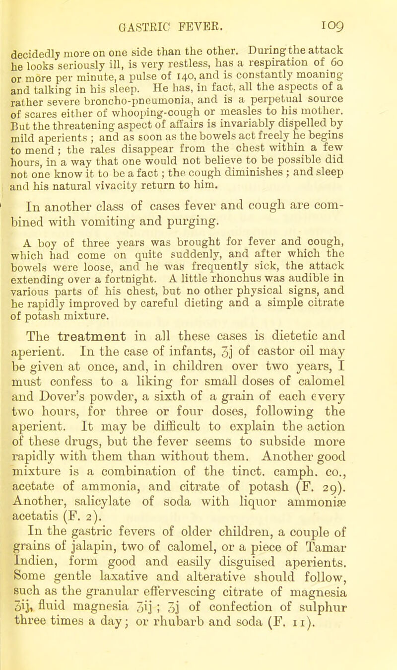 decidedly more on one side than the other. During the attack he looks seriously ill, is very restless, has a respiration of 60 or more per minute, a pulse of 140, and is constantly moaning and talking in his sleep. He has, in fact, all the aspects of a rather severe broncho-pneumonia, and is a perpetual source of scares either of whooping-cough or measles to his mother. But the threatening aspect of affairs is invariably dispelled by mild aperients ; and as soon as the bowels act freely he begins to mend ; the rales disappear from the chest within a few hours, in a way that one would not believe to be possible did not one know it to be a fact; the cough diminishes ; and sleep and his natural vivacity return to him. In another class of cases fever and cough are com- hined with vomiting and purging. A boy of three years was brought for fever and cough, which had come on quite suddenly, and after which the bowels were loose, and he was frequently sick, the attack extending over a fortnight. A little rhonchus was audible in various parts of his chest, but no other physical signs, and he rapidly improved by careful dieting and a simple citrate of potash mixture. The treatment in all these cases is dietetic and aperient. In the case of infants, 3j of castor oil may be given at once, and, in children over two years, I must confess to a liking for small doses of calomel and Dover’s powder, a sixth of a grain of each every two hours, for three or four doses, following the aperient. It may be difficult to explain the action of these drugs, but the fever seems to subside more rapidly with them than without them. Another good mixture is a combination of the tinct. camph. co., acetate of ammonia, and citrate of potash (F. 29). Another, salicylate of soda with liquor ammoniae acetatis (F. 2). In the gastric fevers of older children, a couple of grains of jalapin, two of calomel, or a piece of Tamar Indien, form good and easily disguised aperients. Some gentle laxative and alterative should follow, such as the granular effervescing citrate of magnesia pij, fluid magnesia 3ij ; 3j of confection of sulphur three times a day; or rhubarb and soda (F. ii).