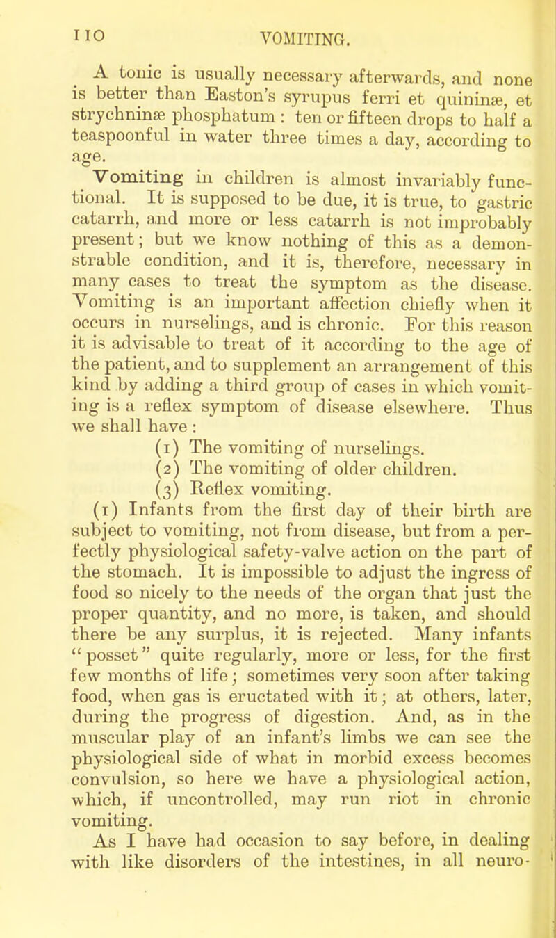 A tonic is usually necessary afterwards, and none is better than Easton’s syrupus ferri et quininfe, et strychninse phosphatum : ten or fifteen drops to half a teaspoonful in water three times a day, according to Vomiting in children is almost invariably func- tional. It is supposed to be due, it is true, to gastric catarrh, a,nd more or less catarrh is not improbably present; but we know nothing of this as a demon- strable condition, and it is, therefore, necessary in many cases to treat the symptom as the disease. Vomiting is an important affection chiefly when it occurs in nurselings, and is chronic. For this reason it is advisable to treat of it according to the age of the patient, and to supplement an arrangement of this kind by adding a third group of cases in which vomit- ing is a reflex symptom of disease elsewhere. Thus we shall have: (1) The vomiting of nurselings. (2) The vomiting of older children. (3) Reflex vomiting. (i) Infants from the first day of their birth are subject to vomiting, not from disease, but from a per- fectly physiological safety-valve action on the part of the stomach. It is impossible to adjust the ingress of food so nicely to the needs of the organ that just the proper quantity, and no more, is taken, and should there be any surplus, it is rejected. Many infants “posset” quite regularly, more or less, for the first few months of life; sometimes very soon after taking food, when gas is eructated with it; at others, later, during the progress of digestion. And, as in the muscular play of an infant’s limbs we can see the physiological side of what in morbid excess becomes convulsion, so here we have a physiological action, which, if uncontrolled, may run riot in chronic vomiting. As I have had occasion to say before, in dealing ■ with like disorders of the intestines, in all neuro- '