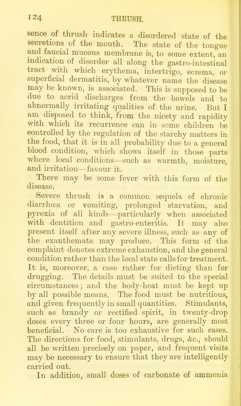 sence of thrush indicates a disordered state of the secretions of the mouth. The state of the tongue and faucial mucous membrane is, to some extent, an indication of disorder all along the gastro-intestinal tract with which erythema, intertrigo, eczema, or superficial dermatitis, by whatever name the disease may be known, is associated. This is supposed to be due to acrid discharges from the bowels and to abnormally irritating qualities of the urine. But I am disposed to think, from the nicety and rapidity with which its recurrence can in some children be controlled by the regulation of the starchy matters in the food, that it is in all probability due to a general blood condition, which shows itself in those parts where local conditions—such as warmth, moisture, and irritation—favour it. There may be some fever wfith this form of the disease. Severe thrush is a common sequela of chronic diarrhoea or vomiting, prolonged starvation, and pyrexia of all kinds—particularly when associated with dentition and gastro-enteritis. It may also present itself after any severe illness, such as any of the exanthemata may produce. This form of the complaint denotes extreme exhaustion, and the general condition rather than the local state calls for treatment. It is, moreover, a case rather for dieting than for drugging. The details must be suited to the special circumstances; and the body-heat must be kept up by all possible means. The food must be nutritious, and given frequently in small quantities. Stimulants, such as brandy or rectified spiilt, in twenty-drop doses every three or four hours, are generally most beneficial. No care is too exhaustive for such cases. The directions for food, stimulants, drugs, &c., should all be written precisely on paper, and frequent visits may be necessary to ensure that they are intelligently carried out. t In addition, small doses of carbonate of ammonia