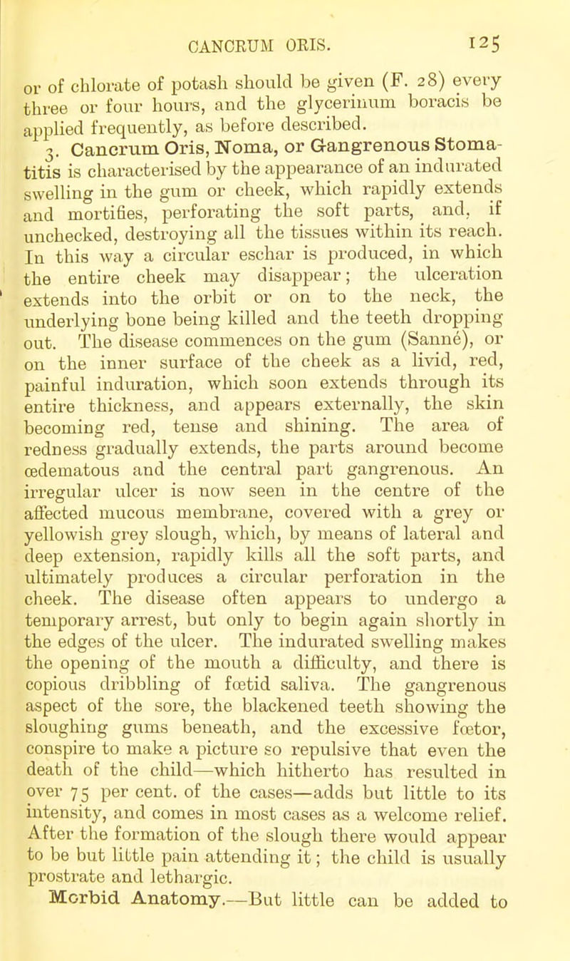 or of chlorate of potash should be given (F. 28) every three or four hours, and the glycerinum boracis be applied frequently, as before described. 3. Cancrum Oris, Noma, or Gangrenous Stoma- titis is characterised by the appearance of an indurated swelling in the gum or cheek, which rapidly extends and mortifies, perforating the soft parts, and, if unchecked, destroying all the tissues within its reach. In this way a circular eschar is produced, in which the entire cheek may disappear; the ulceration extends into the orbit or on to the neck, the underlying bone being killed and the teeth dropping out. The disease commences on the gum (Sanne), or on the inner surface of the cheek as a livid, red, painful induration, which soon extends through its entire thickness, and appears externally, the skin becoming red, tense and shining. The area of redness gradually extends, the parts around become cedematous and the central part gangrenous. An irregular ulcer is now seen in the centre of the affected mucous membrane, covered with a grey or yellowish grey slough, which, by means of latei’al and deep extension, rapidly kills all the soft parts, and ultimately produces a circular perforation in the cheek. The disease often appeal’s to undergo a temporary arrest, but only to begin again shortly in the edges of the ulcer. The indurated swelling makes the opening of the mouth a difficulty, and there is copious dribbling of foetid saliva. The gangrenous aspect of the sore, the blackened teeth showing the sloughing gums beneath, and the excessive foetor, conspire to make a picture so repulsive that even the death of the child—which hitherto has resulted in over 75 per cent, of the cases—adds but little to its intensity, and comes in most cases as a welcome relief. After the formation of the slough there would appear to be but little pain attending it; the child is usually prostrate and lethargic. Morbid Anatomy.—But little can be added to