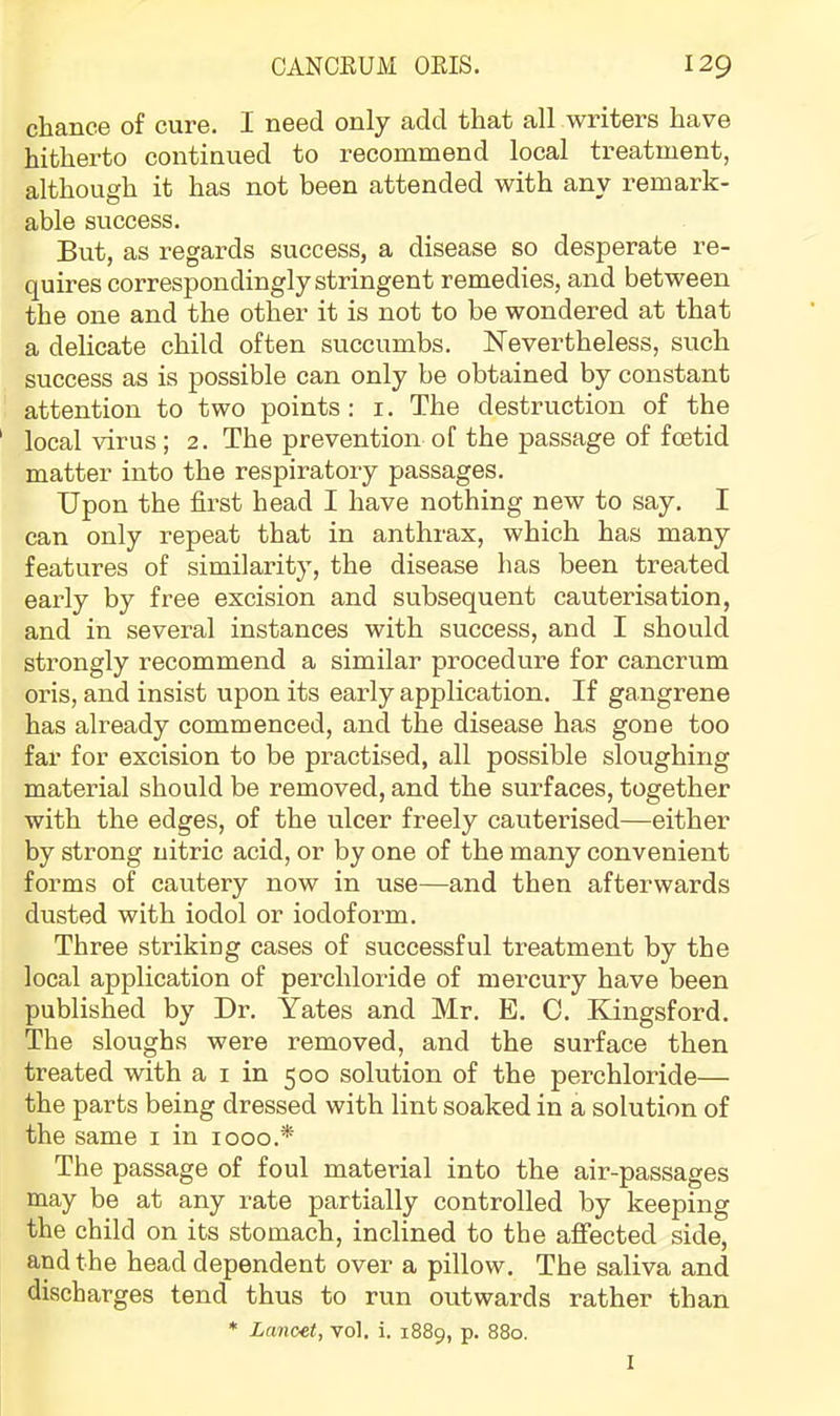 chance of cure. I need only add that all writers have hitherto continued to recommend local treatment, although it has not been attended with any remark- able success. But, as regards success, a disease so desperate re- quires correspondingly stringent remedies, and between the one and the other it is not to be wondered at that a delicate child often succumbs. Nevertheless, such success as is possible can only be obtained by constant attention to two points: i. The destruction of the local virus; 2. The prevention of the passage of foetid matter into the respiratory passages. Upon the first head I have nothing new to say. I can only repeat that in anthrax, which has many features of similarity, the disease has been treated early by free excision and subsequent cauterisation, and in several instances with success, and I should strongly recommend a similar procedure for cancrum oris, and insist upon its early application. If gangrene has already commenced, and the disease has gone too far for excision to be practised, all possible sloughing material should be removed, and the surfaces, together with the edges, of the ulcer freely cauterised—either by strong nitric acid, or by one of the many convenient forms of cautery now in use—and then afterwards dusted with iodol or iodoform. Three striking cases of successful treatment by the local application of perchloride of mercury have been published by Dr. Yates and Mr. E. 0. Kingsford. The sloughs were removed, and the surface then treated with a i in 500 solution of the perchloride— the parts being dressed with lint soaked in a solution of the same i in 1000.* The passage of foul material into the air-passages may be at any rate partially controlled by keeping the child on its stomach, inclined to the afifected side, and the head dependent over a pillow. The saliva and discharges tend thus to run outwards rather than * Lancet, vol. i. 1889, p. 880. I