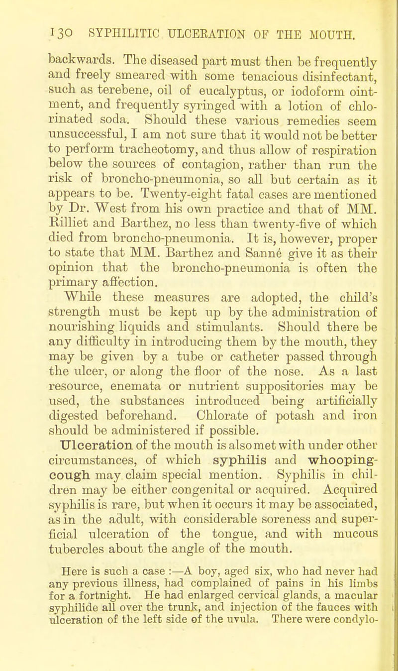 backwards. The diseased part must then be frequently and freely smeared with some tenacious disinfectant, such as terebene, oil of eucalyptus, or iodoform oint- ment, and frequently syringed with a lotion of chlo- rinated soda. Should these various remedies seem unsuccessful, I am not sure that it would not be better to perform tracheotomy, and thus allow of respiration below the sources of contagion, rather than run the risk of broncho-pneumonia, so all but certain as it appears to be. Twenty-eight fatal cases are mentioned by Dr. West from his own practice and that of MM. Rilliet and Barthez, no less than twenty-five of which died from broncho-pneumonia. It is, however, proper to state that MM. Barthez and Sann6 give it as their opinion that the broncho-pneumonia is often the primary afiection. While these measures are adopted, the child’s strength must be kept up by the administration of nourishing liquids and stimulants. Should there be any diffieulty in introducing them by the mouth, they may be given by a tube or catheter passed through the ulcer, or along the floor of the nose. As a last resource, enemata or nutrient suppositories may be used, the substances introduced being artificially digested beforehand. Chlorate of potash and iron should be administered if possible. Ulceration of the mouth is also met with under other circumstances, of which syphilis and whooping- cough may claim special mention. Syphilis in chil- dren may be either congenital or acquired. Acquired syphilis is rare, but when it occurs it may be associated, as in the adult, with considerable soreness and super- ficial ulceration of the tongue, and with mucous tubercles about the angle of the mouth. Here is such a case :—A boy, aged six, who had never had any previous illness, had complained of pains in his limbs for a fortnight. He had enlarged cervical glands, a macular syphilide all over the trunk, and injection of the fauces with ulceration of the left side of the uvula. There were condylo-