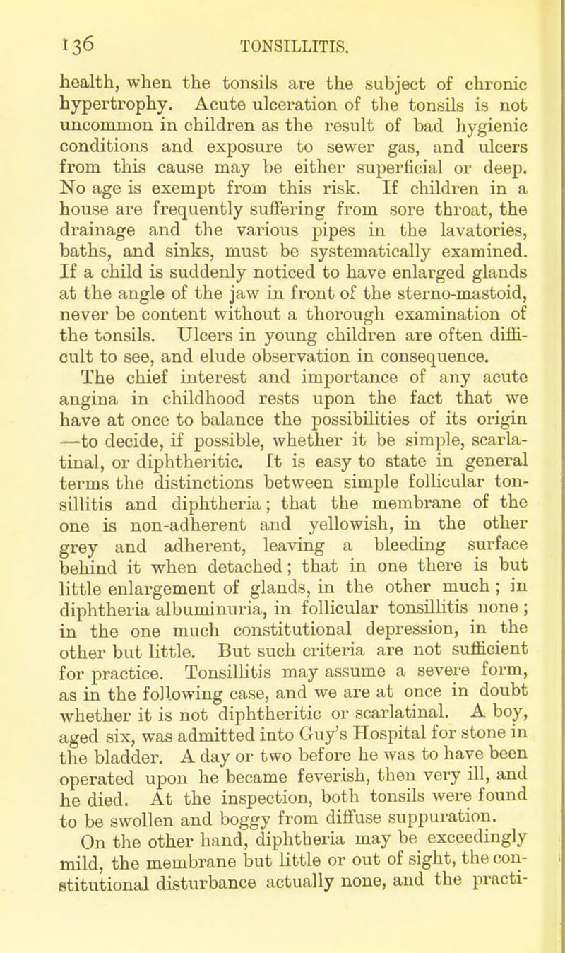 health, when the tonsils are the subject of chronic hypertrophy. Acute ulceration of the tonsils is not uncommon in children as the result of bad hygienic conditions and exposure to sewer gas, and ulcers from this cause may be either superficial or deep. No age is exempt from this risk. If children in a house are frequently suffering from sore throat, the drainage and the various pipes in the lavatories, baths, and sinks, must be systematically examined. If a child is suddenly noticed to have enlarged glands at the angle of the jaw in front of the sterno-mastoid, never be content without a thorough examination of the tonsils. Ulcers in young children are often diflS.- cult to see, and elude observation in consequence. The chief interest and importance of any acute angina in childhood rests upon the fact that we have at once to balance the possibilities of its origin —-to decide, if possible, whether it be simple, scarla- tinal, or diphtheritic. It is easy to state in general terms the distinctions between simple follicular ton- sillitis and diphtheria; that the membrane of the one is non-adherent and yellowish, in the other grey and adherent, leaving a bleeding surface behind it when detached; that in one there is but little enlargement of glands, in the other much ; in diphtheria albuminuria, in follicular tonsillitis none; in the one much constitutional depression, in the other but little. But such criteria are not sufl&cient for practice. Tonsillitis may assume a severe form, as in the following case, and we are at once in doubt whether it is not diphtheritic or scarlatinal. A boy, aged six, was admitted into Guy’s Hospital for stone in the bladder. A day or two before he was to have been operated upon he became feverish, then very ill, and he died. At the inspection, both tonsils were found to be swollen and boggy from diffuse suppuration. On the other hand, diphtheria may be exceedingly mild, the membrane but little or out of sight, the con- 1 stitutional disturbance actually none, and the practi-