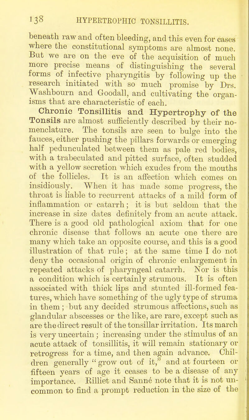 beneath raw and often bleeding, and this even for cases where the constitutional symptoms are almost none. But we are on the eve of the acquisition of much more precise means of distinguishing the several forms of infective pharyngitis by following up the research initiated with so much promise by Drs. Washbourn and Goodall, and cultivating the organ- isms that are characteristic of each. Chronic Tonsillitis and Hypertrophy of the Tonsils are almost sufficiently described by their no- menclature. The tonsils are seen to bulge into the fauces, either pushing the pillars forwards or emerging half pedunculated between them as pale red bodies, with a trabeculated and pitted surface, often studded with a yellow secretion which exudes from the mouths of the follicles. It is an affection which comes on insidiously. When it has made some progress, the throat is liable to recurrent attacks of a mild form of inflammation or catarrh; it is but seldom that the increase in size dates definitely from an acute attack. There is a good old pathological axiom that for one chronic disease that follows an acute one there are many which take an opposite course, and this is a good illustration of that rule; at the same time I do not deny the occasional origin of chronic enlargement m repeated attacks of pharyngeal catarrh. Nor is this a condition which is certainly strumous. It is often associated with thick lips and stunted ill-formed fea- tures, which have something of the ugly type of struma in them ; but any decided strumous affections, such as glandular abscesses or the like, are rare, except such as are the direct result of the tonsillar irritation. Its march is very uncertain; increasing under the stimulus of an acute attack of tonsillitis, it will remain stationary or retrogress for a time, and then again advance. Chil- dren generally “ grow out of it,” and at fourteen or fifteen years of age it ceases to be a disease of any ^ importance. Rilliet and Sanne note that it is not un- ‘ common to find a prompt reduction in the size of the