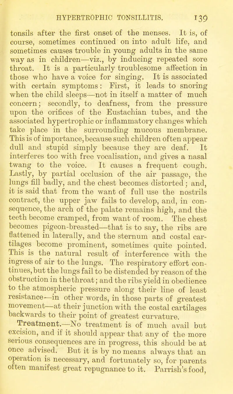 tonsils after the first onset of the menses. It is, of course, sometimes continued on into adult life, and sometimes causes trouble in young adults in the same way as in children—viz., by inducing repeated sore throat. It is a particularly troublesome affection in those who have a voice for singing. It is associated with certain symptoms: First, it leads to snoring when the child sleeps—not in itself a matter of much concern; secondly, to deafness, from the pressure upon the orifices of the Eustachian tubes, and the associated hypertrophic or inflammatoiy changes which take place in the surrounding mucous membrane. This is of importance,because such children often appear dull and stupid simply because they are deaf. It interferes too with free vocalisation, and gives a nasal twang to the voice. It causes a frequent cough. Lastly, by partial occlusion of the air passage, the lungs fill badly, and the chest becomes distorted; and, it is said that from the want of full use the nostrils contract, the upper jaw fails to develop, and, in con- sequence, the arch of the palate remains high, and the teeth become cramped, from want of room. The chest becomes pigeon-breasted—that is to say, the ribs are flattened in laterally, and the sternum and costal car- tilages become prominent, sometimes quite pointed. This is the natural result of interference with the ingress of air to the lungs. The respiratory effort con- tinues, but the lungs fail to be distended by reason of the obstruction in the throat; and the ribs yield in obedience to the atmospheric pressure along their line of least resistance—in other words, in those parts of greatest movement—at their junction with the costal cartilages backwards to them point of greatest curvature. Treatment.--No treatment is of much avail but excision, and if it should appear that any of the more serious consequences are in progress, this shoidd be at once advised. But it is by no means always that an operation is necessary, and fortunately so, for parents often manifest great repugnance to it. Parrish’s food.