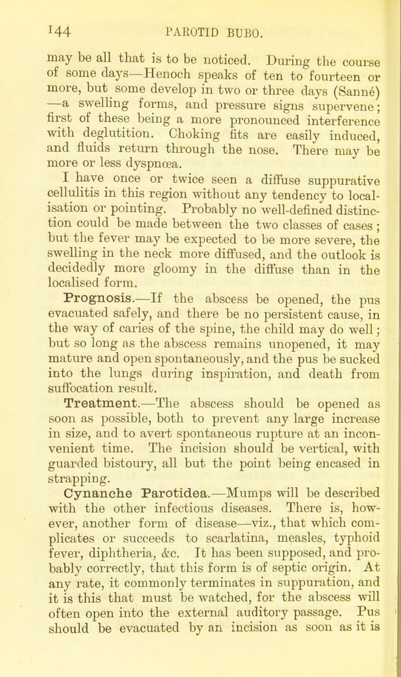 may be all that is to be noticed. During the course of some daj^s—Henoch speaks of ten to fourteen or more, but some develop in two or three days (Sanne) —a swelling forms, and pressure signs supervene; first of these being a more pronounced interference with deglutition. Choking fits are easily induced, and fluids return through the nose. There may be more or less dyspnoea. I have once or twice seen a diffuse suppurative cellulitis in this region without any tendency to local- isation or pointing. Probably no well-defined distinc- tion could be made between the two classes of cases ; but the fever may be expected to be more severe, the swelling in the neck more diffused, and the outlook is decidedly more gloomy in the diffuse than in the localised form. Prognosis.—If the abscess be opened, the pus evacuated safely, and there be no persistent cause, in the way of caries of the spine, the child may do well; but so long as the abscess remains unopened, it may mature and open spontaneously, and the pus be sucked into the lungs during inspiration, and death from suffocation result. Treatment.—The abscess should be opened as soon as possible, both to prevent any large increase in size, and to avert spontaneous rupture at an incon- venient time. The incision should be vei’tical, with guarded bistoury, all but the point being encased in strapping. Cynanche Parotidea.—Mumps will be described with the other infectious diseases. There is, how- ever, another form of disease—viz., that which com- plicates or succeeds to scarlatina, measles, typhoid fever, diphtheria, &c. It has been supposed, and pro- bably cori’ectly, that this form is of septic origin. At any rate, it commonly terminates in suppuration, and it is this that must be watched, for the abscess will often open into the external auditory passage. Pus ' should be evacuated by an incision as soon as it is