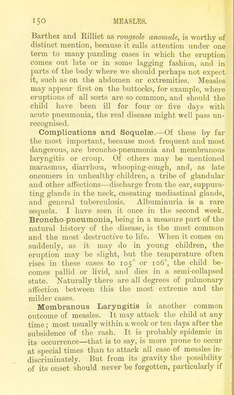 T Barthez and Billiet as rougeole anomcde, is worthy of distinct mention, because it calls attention under one term to many puzzling cases in which the eruption comes out late or in some lagging fashion, and in parts of the body where we should perhaps not expect it, such as on the abdomen or extremities. Measles may appear first on the buttocks, for example, where eruptions of all sorts are so common, and should the child have been ill for four or five days with acute pneumonia, the real disease might well pass un- I’ecognised. Complications and Sequelae.—Of these by far the most important, because mo.st frequent and most dangerous, are broncho-pneumonia and membranous laryngitis or croup. Of others may be mentioned marasmus, diarrhoea, whooping-cough, and, as late oncomers in unhealthy children, a tribe of glandular and other affections—discharge from the ear, suppura- ting glands in the neck, caseating mediastinal glands, and general tuberculosis. Albuminuria is a rare sequela. I have seen it once in the second week. Broncho-pneumonia, being in a measure part of the natural history of the disease, is the most common and the most destructive to life. When it comes on suddenly, as it may do in young children, the eruption may be slight, but the temperature often rises in these cases to 105° or 106°, the child be- comes pallid or livid, and dies in a semi-collapsed state. Naturally there are all degrees of pulmonary affection between this the most extreme and the milder cases. Membranous Laryngitis is another common outcome of measles. It may attack the chdd at any time ; most usually within a week or ten days after the subsidence of the rash. It is probably epidemic in its occurrence—that is to say, is more prone to occur at special times than to attack all case of measles in- ■ discriminately. But from its gravity the possibility ' of its onset should never be forgotten, particulaxdy if