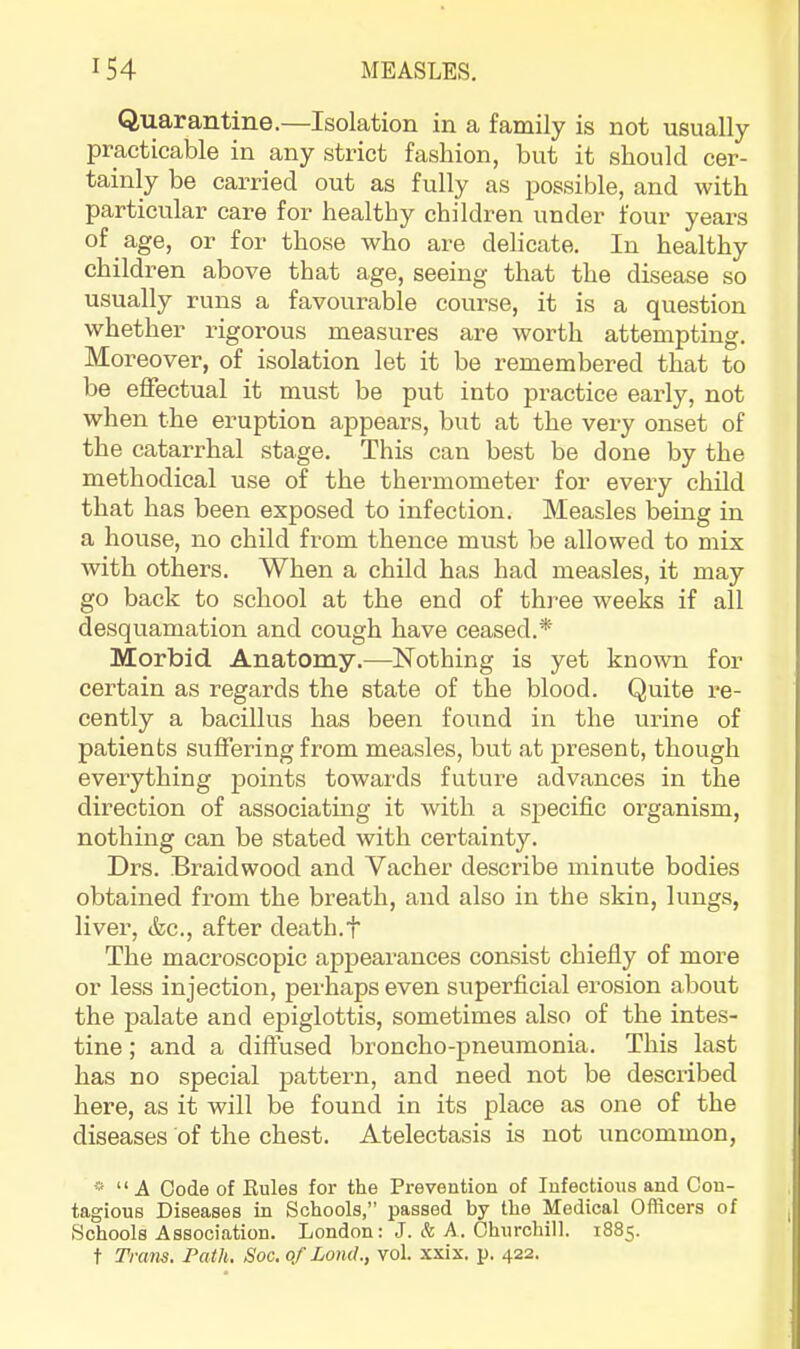 Quarantine.—Isolation in a family is not usually practicable in any strict fashion, but it should cer- tainly be carried out as fully as possible, and with particular care for healthy children under four years of age, or for those who are delicate. In healthy children above that age, seeing that the disease so usually runs a favourable course, it is a question whether rigorous measures are worth attempting. Moreover, of isolation let it be remembered that to be effectual it must be put into practice early, not when the eruption appears, but at the very onset of the catarrhal stage. This can best be done by the methodical use of the thermometer for every child that has been exposed to infection. Measles being in a house, no child from thence must be allowed to mix with others. When a child has had measles, it may go back to school at the end of three weeks if all desquamation and cough have ceased.* Morbid Anatomy.—Nothing is yet known for certain as regards the state of the blood. Quite re- cently a bacillus has been found in the urine of patients suffering from measles, but at present, though everything points towards future advances in the direction of associating it with a specific organism, nothing can be stated with certainty. Drs. Braid wood and Vacher describe minute bodies obtained from the breath, and also in the skin, lungs, liver, &c., after death.t The macroscopic appearances consist chiefiy of more or less injection, perhaps even superficial erosion about the palate and epiglottis, sometimes also of the intes- tine ; and a diffused broncho-pneumonia. This last has no special pattern, and need not be described here, as it will be found in its place as one of the diseases of the chest. Atelectasis is not uncommon, » “ A Code of Rules for the Prevention of Infectious and Con- tagious Diseases in Schools,” passed by the Medical Officers of Schools Association. London: J. & A. Churchill. 1885. t Trans. Path. Soc. of LoiuL, vol. xxix. p. 422.