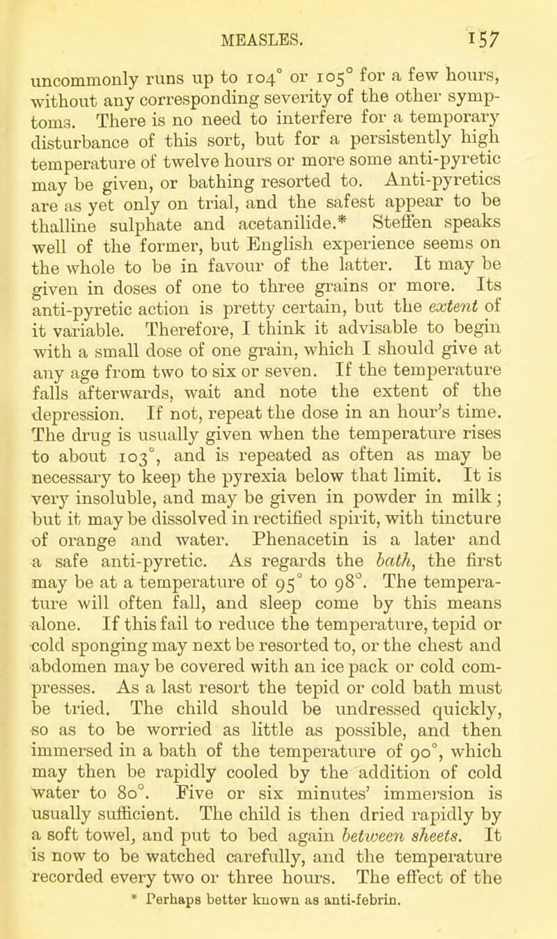 un.coninion.ly runs up to 104 or 105 for a few hours, without any corresponding severity of the other symp- toms, There is no need to interfere for a temporary disturbance of this sort, but for a persistently high temperature of twelve hours or more some anti-pyretic may be given, or bathing resorted to. Anti-pyretics are as yet only on trial, and the safest appear to be thalline sulphate and acetanilide.* Steffen speaks well of the former, but English experience seems on the whole to be in favour of the latter. It may be given in doses of one to three grains or more. Its anti-pyretic action is pretty certain, but the extent of it variable. Therefore, I think it advisable to begin with a small dose of one grain, which I should give at any age from two to six or seven. If the temperature falls afterwards, wait and note the extent of the depression. If not, repeat the dose in an hour’s time. The drug is usually given when the temperature rises to about 103°, and is repeated as often as may be necessary to keep the pyrexia below that limit. It is very insoluble, and may be given in powder in milk; but it may be dissolved in rectified spii’it, with tincture of orange and water. Phenacetin is a later and a safe anti-pyretic. As regards the bath, the first may be at a temperature of 95° to 98'^. The tempera- ture will often fall, and sleep come by this means alone. If this fail to reduce the temperature, tepid or ■cold sponging may next be resorted to, or the chest and ■abdomen may be covered with an ice pack or cold com- presses. As a last resort the tepid or cold bath must be tried. The child should be undressed quickly, so as to be worried as little as possible, and then immersed in a bath of the temperature of 90°, which may then be rapidly cooled by the addition of cold water to 80°. Five or six minutes’ immei’sion is usually sufficient. The child is then dried rapidly by a soft towel, and put to bed again between sheets. It is now to be watched carefully, and the temperature recorded every two or three hours. The effect of the * Perhaps better kuo'wn as anti-febrin.