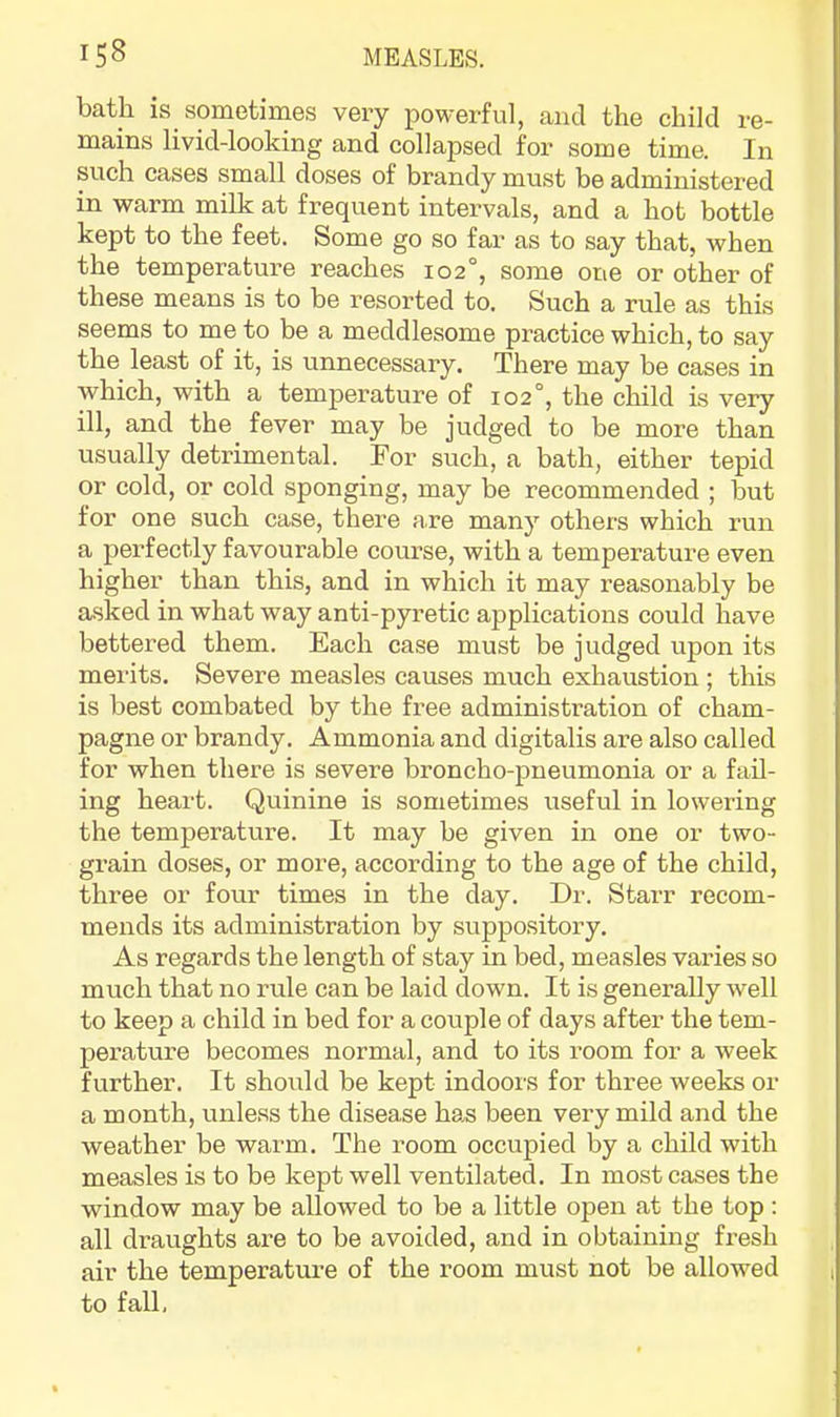 bath is sometimes very powerful, and the child re- mains livid-looking and collapsed for some time. In such cases small doses of brandy must be administered in warm milk at frequent intervals, and a hot bottle kept to the feet. Some go so far as to say that, when the temperature reaches 102°, some one or other of these means is to be resorted to. Such a rule as this seems to me to be a meddlesome practice which, to say the least of it, is unnecessary. There may he cases in which, with a temperature of 102°, the child is very ill, and the fever may be judged to be more than usually detrimental. For such, a bath, either tepid or cold, or cold sponging, may be recommended ; but for one such case, there are many others which run a perfectly favourable course, with a temperature even higher than this, and in which it may reasonably be asked in what way anti-pyretic applications could have bettered them. Each case must be judged upon its merits. Severe measles causes much exhaustion ; this is best combated by the free administration of cham- pagne or brandy. Ammonia and digitalis are also called for when there is severe broncho-pneumonia or a fail- ing heart. Quinine is sometimes useful in lowering the temperature. It may be given in one or two- grain doses, or more, according to the age of the child, three or four times in the day. Dr. Starr recom- mends its administration by suppository. As regards the length of stay in bed, measles varies so much that no rule can be laid down. It is generally well to keep a child in bed for a couple of days after the tem- perature becomes normal, and to its room for a week further. It should be kept indoors for three weeks or a month, unless the disease has been very mild and the weather be warm. The room occupied by a child with measles is to be kept well ventilated. In most cases the window may be allowed to be a little open at the top : all draughts are to be avoided, and in obtaining fresh air the temperature of the room must not be allowed to fall.