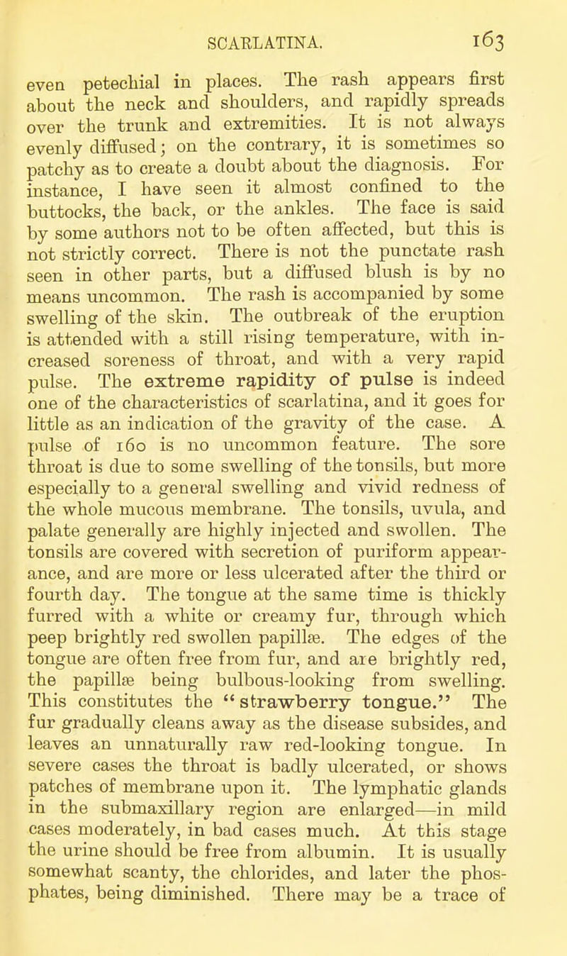 even petechial in places. The rash appears first about the neck and shoulders, and rapidly spreads over the trunk and extremities. It is not always evenly difiiisedj on the contrary, it is sometimes so patchy as to create a doubt about the diagnosis. For instance, I have seen it almost confined to the buttocks, the back, or the ankles. The face is said by some authors not to be often affected, but this is not strictly correct. There is not the punctate rash seen in other parts, but a diffused blush is by no means uncommon. The rash is accompanied by some swelling of the skin. The outbreak of the eruption is attended with a still rising temperature, with in- creased soreness of throat, and with a very rapid pulse. The extreme rapidity of pulse is indeed one of the characteristics of scarlatina, and it goes for little as an indication of the gravity of the case. A pulse of 160 is no uncommon feature. The sore throat is due to some swelling of the tonsils, but more especially to a general swelling and vivid redness of the whole mucous membrane. The tonsils, uvula, and palate generally are highly injected and swollen. The tonsils are covered with secretion of puriform appear- ance, and are more or less ulcerated after the third or fourth day. The tongue at the same time is thickly furred with a white or creamy fur, through which peep brightly red swollen papillte. The edges of the tongue are often free from fur, and are brightly red, the papillse being bulbous-looking from swelling. This constitutes the “strawberry tongue.” The fur gradually cleans away as the disease subsides, and leaves an unnaturally raw red-looking tongue. In severe cases the throat is badly ulcerated, or shows patches of membrane upon it. The lymphatic glands in the submaxillary region are enlarged—in mild cases moderately, in bad cases much. At this stage the urine should be free from albumin. It is usually somewhat scanty, the chlorides, and later the phos- phates, being diminished. There ma}'’ be a trace of