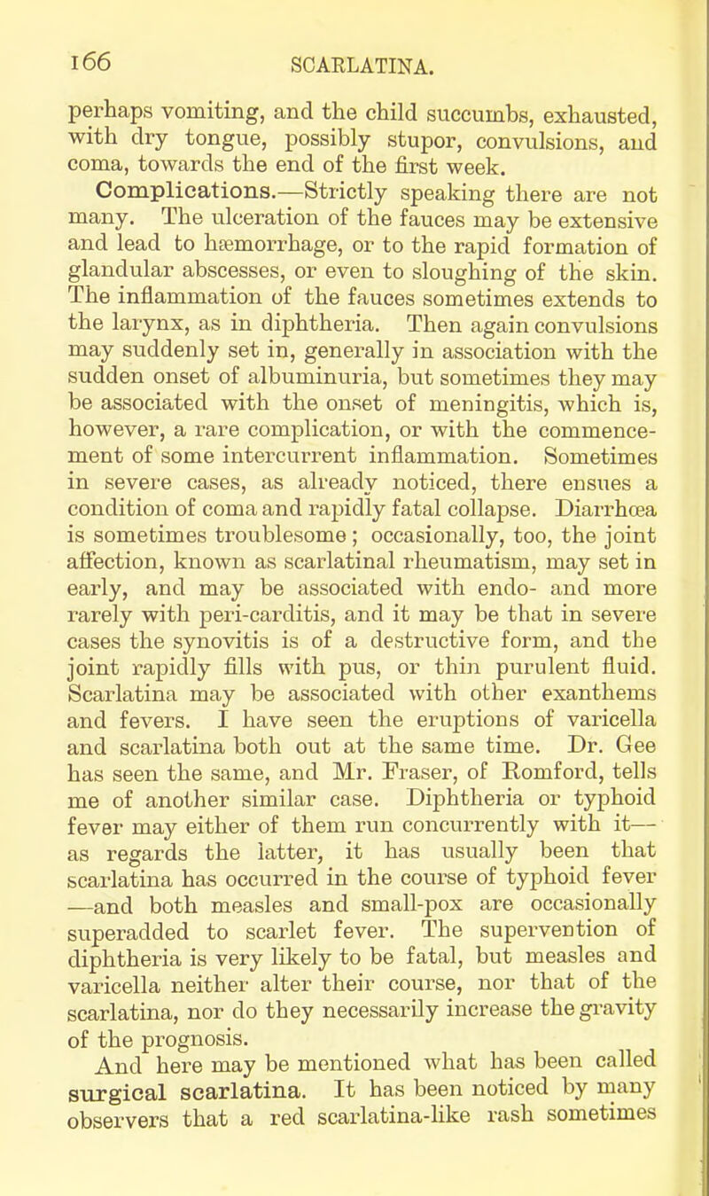 perhaps vomiting, and the child succumbs, exhausted, with dry tongue, possibly stupor, convulsions, and coma, towards the end of the first week. Complications.—Strictly speaking there are not many. The ulceration of the fauces may be extensive and lead to haemorrhage, or to the rapid formation of glandular abscesses, or even to sloughing of the skin. The inflammation of the fauces sometimes extends to the larynx, as in diphtheria. Then again convulsions may suddenly set in, generally in association with the sudden onset of albuminuria, but sometimes they may be associated with the onset of meningitis, which is, however, a rare complication, or with the commence- ment of some intercurrent inflammation. Sometimes in severe cases, as already noticed, there ensues a condition of coma and rapidly fatal collapse. Diarrhoea is sometimes troublesome; occasionally, too, the joint affection, known as scarlatinal rheumatism, may set in early, and may be associated with endo- and more rarely with peri-carditis, and it may be that in severe cases the synovitis is of a destructive form, and the joint rapidly fills with pus, or thin purulent fluid. Scarlatina may be associated with other exanthems and fevers. I have seen the eruptions of vai-icella and scarlatina both out at the same time. Dr. Gee has seen the same, and Mr. Fraser, of Romford, tells me of another similar case. Diphtheria or typhoid fever may either of them run concurrently with it— as regards the latter, it has usually been that scarlatina has occurred in the course of typhoid fever —and both measles and small-pox are occasionally superadded to scarlet fever. The supervention of diphtheria is very likely to be fatal, but measles and varicella neither' alter their course, nor that of the scarlatina, nor do they necessarily increase the gravity of the prognosis. And here may be mentioned what has been called surgical scarlatina. It has been noticed by inany observers that a red scarlatina-like rash sometimes