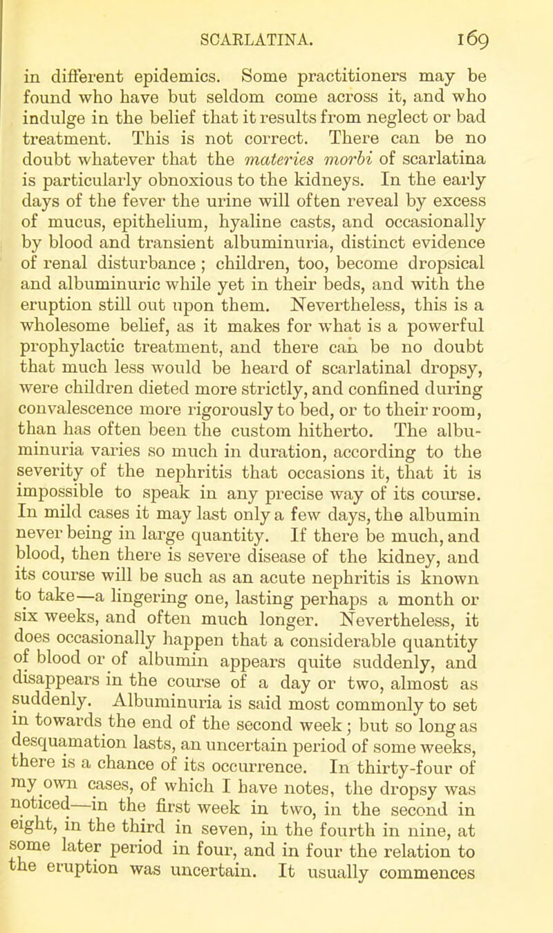 in difierent epidemics. Some practitioners may be found who have but seldom come across it, and who indulge in the belief that it results from neglect or bad treatment. This is not correct. There can be no doubt whatever that the viateries morhi of scarlatina is particularly obnoxious to the kidneys. In the early days of the fever the urine will often reveal by excess of mucus, epithelium, hyaline casts, and occasionally by blood and transient albuminuria, distinct evidence of renal disturbance ; children, too, become dropsical and albuminuric while yet in their beds, and with the eruption still out upon them. Nevertheless, this is a wholesome behef, as it makes for what is a powerful prophylactic treatment, and there can be no doubt that much less would be heard of scarlatinal dropsy, were children dieted more strictly, and confined during convalescence more rigorously to bed, or to their room, than has often been the custom hitherto. The albu- minuria varies so much in duration, according to the severity of the nephritis that occasions it, that it is impossible to speak in any precise way of its course. In mild cases it may last only a few days, the albumin never being in large quantity. If there be much, and blood, then there is severe disease of the kidney, and its course will be such as an acute nephritis is known to take—a lingering one, lasting perhaps a month or six weeks, and often much longer. Nevertheless, it does occasionally happen that a considerable quantity of blood or of albumin appears quite suddenly, and disappears in the course of a day or two, almost as suddenly. Albuminuria is said most commonly to set in towards the end of the second week; but so long as desquamation lasts, an uncertain period of some weeks, there is a chance of its occurrence. In thirty-four of my own cases, of which I have notes, the dropsy was noticed in the first week in two, in the second in eight, in the third in seven, in the fourth in nine, at some later period in four, and in four the relation to the eruption was uncertain. It usually commences