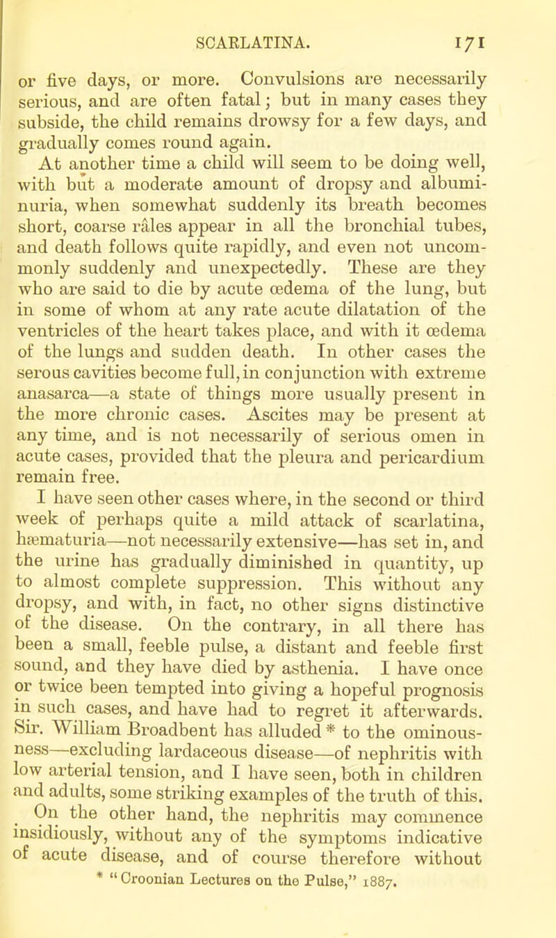 or five days, or more. Convulsions are necessarily serious, and are often fatal; but in many cases they subside, the child i-emains drowsy for a few days, and gi-adually comes round again. At another time a child will seem to be doing well, with blit a moderate amount of dropsy and albumi- nuria, when somewhat suddenly its breath becomes short, coarse rales appear in all the bronchial tubes, and death follows quite rapidly, and even not uncom- monly suddenly and unexpectedly. These are they who are said to die by acute oedema of the lung, but in some of whom at any rate acute dilatation of the ventricles of the heart takes place, and with it oedema of the lungs and sudden death. In other cases the serous cavities become full, in conjunction with extreme anasarca—a state of things more usually present in the more chronic cases. Ascites may be present at any time, and is not necessarily of serious omen in acute cases, provided that the pleura and pericardium remain free. I have seen other cases where, in the second or third week of perhaps quite a mild attack of scarlatina, htematuria—not necessai-ily extensive—has set in, and the urine has gradually diminished in quantity, up to almost complete suppression. This without any dropsy, and with, in fact, no other signs distinctive of the disease. On the contrary, in all there has been a small, feeble pulse, a distant and feeble first sound, and they have died by asthenia. I have once or twice been tempted into giving a hopeful prognosis in such cases, and have had to regret it afterwards, feir. William Broadbent has alluded * to the ominous- ness excluding lardaceous disease—of nephritis with low arterial tension, and I have seen, both in children and adults, some striking examples of the truth of this. On the other hand, the nephritis may commence insidiously, without any of the symptoms indicative of acute disease, and of course therefore without * “Croonian Lectures on the Pulse,” 1887.