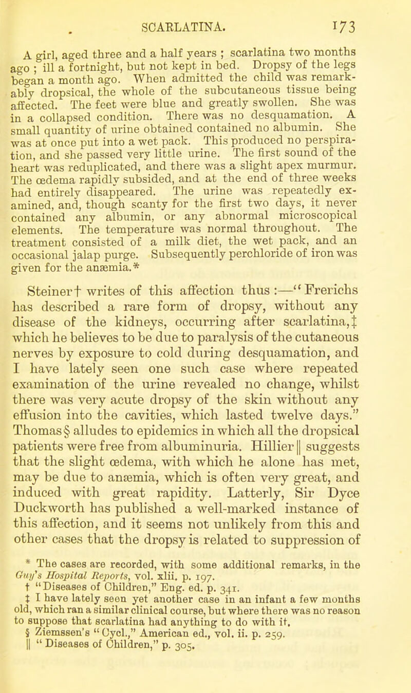 A girl, aged three and a half years ; scarlatina two months ao-o ; ill a fortnight, but not kept in bed. Dropsy of the legs began a month ago. When admitted the child was remark- ably dropsical, the whole of the subcutaneous tissue being affected. The feet were blue and greatly swollen. She was in a collapsed condition. There was no desquamation. A small quantity of urine obtained contained no albumin. She was at once put into a wet pack. This produced no perspira- tion, and she passed very little urine. The first sound of the heart was reduplicated, and there was a slight apex murmur. The oedema rapidly subsided, and at the end of three weeks had entirely disap'peared. The urine was repeatedly ex- amined, and, though scanty for the first two days, it never contained any albumin, or any abnormal microscopical elements. The temperature was normal throughout. The treatment consisted of a milk diet, the wet pack, and an occasional jalap purge. Subsequently perchloride of iron was given for the anEemia. * * * § Steiner t writes of this affection thus :—“Frerichs has described a rare form of dropsy, without any disease of the kidneys, occurring after scarlatina,! which he believes to be due to paralysis of the cutaneous nerves by exposure to cold during desquamation, and I have lately seen one such case where repeated examination of the urine revealed no change, whilst there was very acute dropsy of the skin without any effusion into the cavities, which lasted twelve days.” Thomas § alludes to epidemics in which all the dropsical patients were free from albuminuria. Hillier | suggests that the slight oedema, with which he alone has met, may be due to ansemia, which is often veiy great, and induced with great rapidity. Latterly, Sir Dyce Duckworth has published a well-marked instance of this affection, and it seems not unlikely from this and other cases that the dropsy is related to suppression of * The cases are recorded, with some additional remai'ks, in the Giii/’s Hospital Reports, vol. xlii. p. 197. t “Diseases of Children,” Eng. ed. p. 341. t I have lately seen yet another case in an infant a few months old, which ran a similar clinical course, but where there was no reason to suppose that scarlatina had anything to do with it, § Ziemssen’s “ Gycl.,” American ed., vol. ii. p. 259. II “ Diseases of Children,” p. 305,