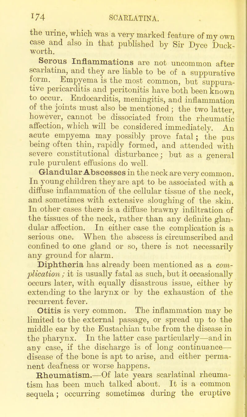 the urine, which was a very marked feature of my own case and also in that published by Sir Dyce Duck- worth. Serous Inflammations are not uncommon after scarlatina, and they are liable to be of a suppurative form. Empyema is the most common, but suppura- tive pericarditis and peritonitis have both been known to occur.^ Endocarditis, meningitis, and inflammation of the joints must also be mentioned; the two latter, however, cannot be dissociated from the rheumatic aflfection, which will be considered immediately. An acute empyema may possibly prove fatal; the pus being often thin, rapidly formed, and attended with severe constitutional disturbance; but as a general rule purulent effusions do well. Glandular Abscesses in the neck are very common. In young children they are apt to be associated with a diffuse inflammation of the cellular tissue of the neck, and sometimes with extensive sloughing of the skin. In other cases there is a diffuse brawny inflltration of the tissues of the neck, rather than any definite glan- dular affection. In either case the complication is a serious one. When the abscess is circumscribed and confined to one gland or so, there is not necessarily any ground for alarm. Diphtheria has already been mentioned as a com- plication ; it is usually fatal as such, but it occasionally occurs later, with equally disastrous issue, either by extending to the larynx or by the exhaustion of the recurrent fever. Otitis is very common. The inflammation may be limited to the external passage, or spread up to the middle ear by the Eustachian tube from the disease in the pharynx. In the latter case particularly—and in any case, if the discharge is of long continuance—• disease of the bone is apt to arise, and either perma- nent deafness or worse happens. Rheumatism.—Of late years scarlatinal rheuma- tism has been much talked about. It is a common sequela; occurring sometimes during the eruptive