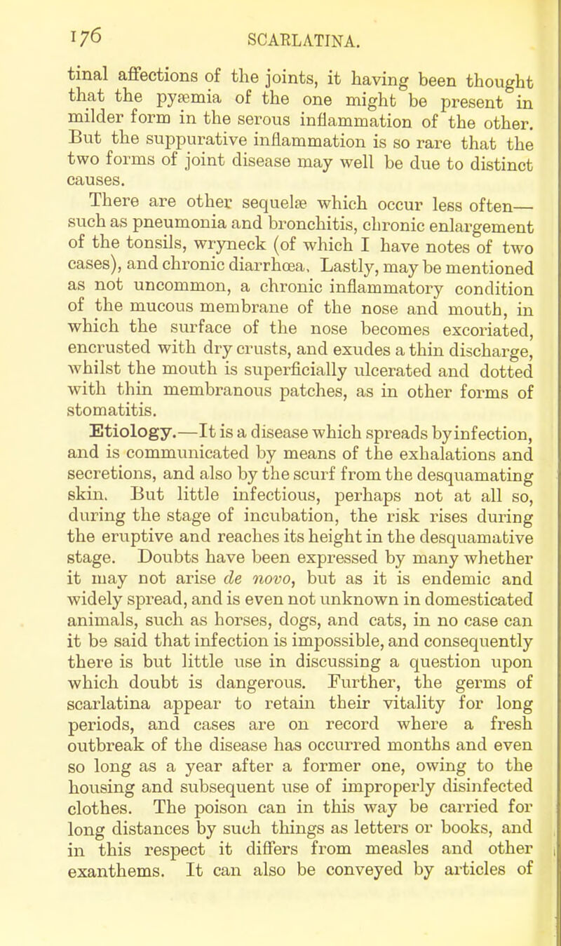 tinal affections of the joints, it having been thought that the pyaemia of the one might be present in milder form in the serous inflammation of the other. But the suppurative inflammation is so rare that the two forms of joint disease may well be due to distinct causes. There are other sequelae which occur less often— such as pneumonia and bronchitis, chronic enlargement of the tonsils, wryneck (of which I have notes of two cases), and chronic diarrhoea. Lastly, may be mentioned as not uncommon, a chronic inflammatory condition of the mucous membrane of the nose and mouth, in which the surface of the nose becomes excoriated, encrusted with dry crusts, and exudes a thin discharge, whilst the mouth is superflcially ulcerated and dotted with thin membranous patches, as in other forms of stomatitis. Etiology.—It is a disease which spi’eads by infection, and is communicated by means of the exhalations and secretions, and also by the scurf from the desquamating skin. But little infectious, perhaps not at all so, during the stage of incubation, the risk rises during the eruptive and reaches its height in the desquamative stage. Doubts have been expressed by many whether it may not arise de novo, but as it is endemic and widely spread, and is even not unknown in domesticated animals, such as horses, dogs, and cats, in no case can it be said that infection is impossible, and consequently there is but little use in discussing a question upon which doubt is dangerous. Further, the germs of scarlatina appear to retain their vitality for long periods, and cases are on record where a fresh outbreak of the disease has occurred months and even so long as a year after a former one, owing to the housing and subsequent use of improperly disinfected clothes. The poison can in this way be carried for long distances by such things as letters or books, and in this respect it differs from measles and other , exanthems. It can also be conveyed by articles of