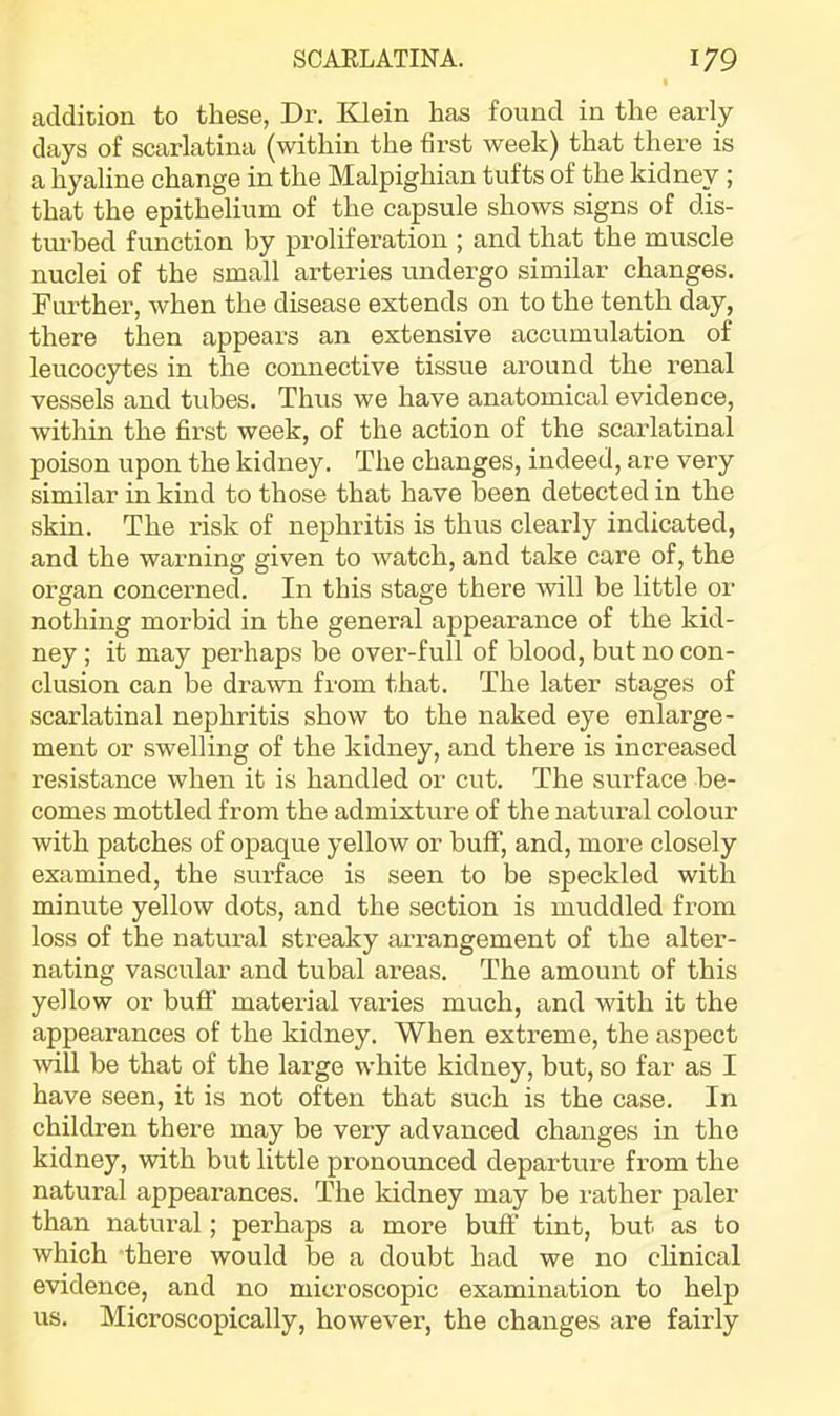 addition to these, Dr. Klein has found in the early days of scarlatina (within the first week) that there is a hyaline change in the Malpighian tufts of the kidney ; that the epithelium of the capsule shows signs of dis- tui’bed function by proliferation ; and that the muscle nuclei of the small arteries undergo similar changes. Fui’ther, when the disease extends on to the tenth day, there then appears an extensive accumulation of leucocytes in the connective tissue around the renal vessels and tubes. Thus we have anatomical evidence, within the first week, of the action of the scarlatinal poison upon the kidney. The changes, indeed, are very similar in kind to those that have been detected in the skin. The risk of nephritis is thus clearly indicated, and the waiming given to watch, and take care of, the organ concerned. In this stage there will be little or nothing morbid in the general appearance of the kid- ney ; it may perhaps be over-full of blood, but no con- clusion can be drawn from that. The later stages of scarlatinal nephritis show to the naked eye enlarge- ment or swelling of the kidney, and there is increased resistance when it is handled or cut. The surface be- comes mottled from the admixture of the natural colour with patches of opaque yellow or buff, and, more closely examined, the surface is seen to be speckled with minute yellow dots, and the section is muddled from loss of the natural streaky arrangement of the alter- nating vascular and tubal areas. The amount of this yellow or buff material varies much, and with it the appearances of the kidney. When extreme, the aspect will be that of the large white kidney, but, so far as I have seen, it is not often that such is the case. In children there may be very advanced changes in the kidney, with but little pronounced departure from the natural appearances. The kidney may be rather paler than natural; perhaps a more buff tint, but as to which there would be a doubt had we no clinical evidence, and no microscopic examination to help us. Microscopically, however, the changes are fairly