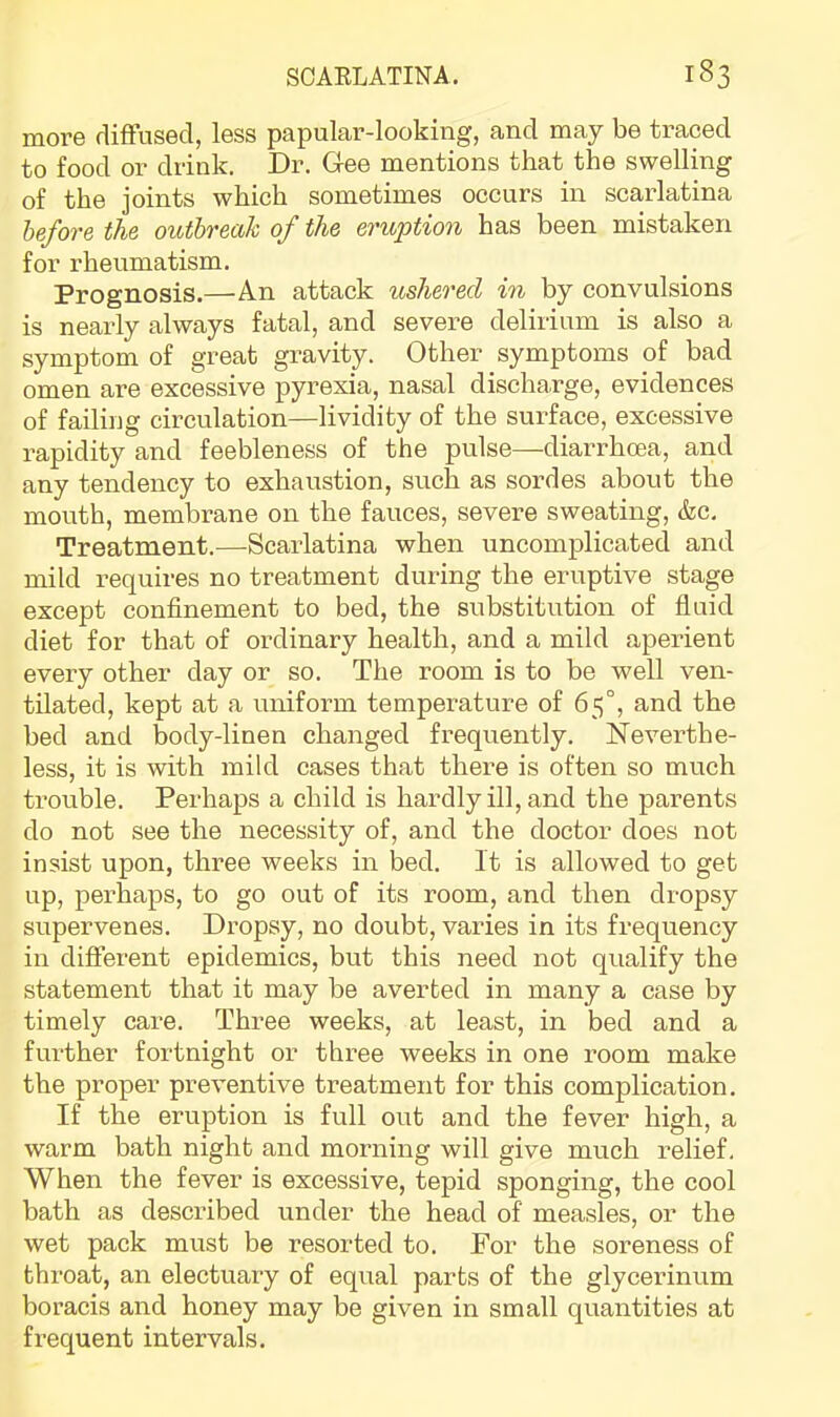 more diffused, less papular-looking, and may be traced to food or drink. Dr. Gee mentions that the swelling of the joints which sometimes occurs in scarlatina before the outbreak of the eruption has been mistaken for rheumatism. Prognosis.—An attack ushered in by convulsions is nearly always fatal, and severe delirium is also a symptom of great gravity. Other symptoms of bad omen are excessive pyrexia, nasal discharge, evidences of failing circulation—lividity of the suifface, excessive rapidity and feebleness of the pulse—diarrhoea, and any tendency to exhaustion, such as sordes about the mouth, membrane on the fauces, severe sweating, &c. Treatment.—Scarlatina when uncomplicated and mild requires no treatment during the eruptive stage except confinement to bed, the substitution of fluid diet for that of ordinary health, and a mild aperient every other day or so. The room is to be well ven- tilated, kept at a uniform temperature of 65°, and the bed and body-linen changed frequently. Neverthe- less, it is with mild cases that there is often so much trouble. Perhaps a child is hardly ill, and the parents do not see the necessity of, and the doctor does not insist upon, three weeks in bed. It is allowed to get up, perhaps, to go out of its room, and then dropsy supervenes. Dropsy, no doubt, varies in its frequency in different epidemics, but this need not qualify the statement that it may be averted in many a case by timely care. Three weeks, at least, in bed and a further fortnight or three weeks in one room make the proper preventive treatment for this complication. If the eruption is full out and the fever high, a warm bath night and morning will give much relief. When the fever is excessive, tepid sponging, the cool bath as described under the head of measles, or the wet pack must be resorted to. For the soreness of throat, an electuary of equal parts of the glycerinum boracis and honey may be given in small quantities at frequent intervals.