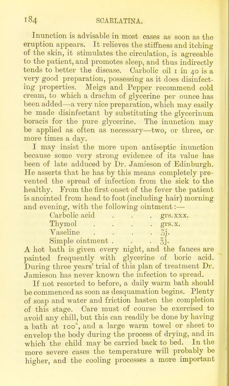 Inunction is advisable in most cases as soon as the eruption appears. It relieves the stiflfness and itching of the skin, it stimulates the circulation, is agreeable to the patient, and promotes sleep, and thus indirectly tends to better the disease. Carbolic oil i in 40 is a very good preparation, possessing as it does disinfect- ing properties. Meigs and Pepper recommend cold cream, to which a drachm of glycerine per ounce has been added—a very nice preparation, which may easily be made disinfectant by substituting the glycerinum boracis for the pure glycerine. The inunction may be applied as often as necessary—two, or three, or more times a day. I may insist the more upon antiseptic inunction because some very strong evidence of its value has been of late adduced by Dr. Jamieson of Edinburgh. He asserts that he has by this means completely pre- vented the spread of infection from the sick to the healthy. From the first onset of the fever the patient is anointed from head to foot (including hair) morning and evening, with the following ointment:— Carbolic acid . . . grs.xxx. Thymol .... grs.x. Vaseline . . . • 3j* Simple ointment . . • §j- A hot bath is given every night, and the fauces are painted frequently with glycerine of boric acid. During three yeai’s’ trial of this plan of treatment Dr. Jamieson has never known the infection to spread. If not resorted to before, a daily wai-m bath should be commenced as soon as desquamation begins. Plenty of soap and water and friction hasten the completion of this stage. Care must of course be exercised to avoid any chill, but this can readily be done by ha\dng a bath at 100°, and a large warm towel or sheet to envelop the body during the process of di-ying, and in which the child may be carried back to bed. In the more severe cases the temperature will probably be higher, and the cooling processes a more important