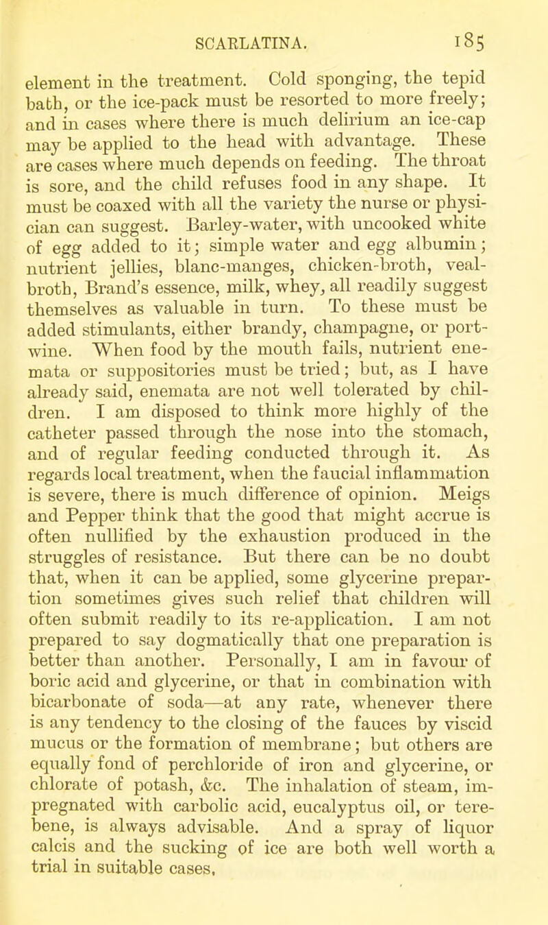 element in the treatment. Cold sponging, the tepid bath, or the ice-pack must be resorted to more freely; and m cases where there is much delirium an ice-cap may be applied to the head with advantage. These are cases where much depends on feeding. The throat is sore, and the child refuses food in any shape. It must be coaxed with all the variety the nurse or physi- cian can suggest. Barley-water, with uncooked white of egg added to it; simple water and egg albumin; nutrient jellies, blanc-manges, chicken-broth, veal- broth, Brand’s essence, milk, whey, all readily suggest themselves as valuable in turn. To these must be added stimulants, either brandy, champagne, or port- wine. When food by the mouth fails, nutrient ene- mata or suppositories must be tried; but, as I have already said, enemata are not well tolerated by chil- dren. I am disposed to think more highly of the catheter passed through the nose into the stomach, and of regular feeding conducted through it. As regards local treatment, when the faucial inflammation is severe, there is much difference of opinion. Meigs and Pepper think that the good that might accrue is often nullifled by the exhaustion produced in the struggles of resistance. But there can be no doubt that, when it can be applied, some glycerine prepar- tion sometimes gives such relief that children will often submit readily to its re-application. I am not prepared to say dogmatically that one preparation is better than another. Personally, I am in favour of boric acid and glycerine, or that in combination with bicarbonate of soda—at any rate, whenever there is any tendency to the closing of the fauces by viscid mucus or the formation of membrane; but others are equally fond of perchloride of iron and glycerine, or chlorate of potash, &c. The inhalation of steam, im- pregnated with carbolic acid, eucalyptus oil, or tere- bene, is always advisable. And a spray of liquor calcis and the sucking of ice are both well worth a trial in suitable cases,