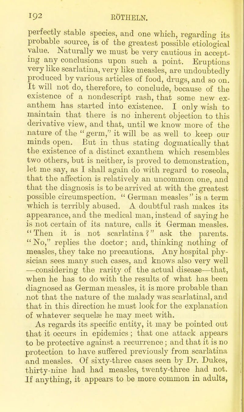 perfectly stable species, and one which, regarding its probable source, is of the greatest possible etiological value. Naturally we must be very cautious in accept- ing any conclusions upon such a point. Eruptions very like scarlatina, very like measles, are undoubtedly produced by various articles of food, drugs, and so on. It will not do, therefore, to conclude, because of the existence of a nondescript rash, that some new ex- anthem has started into existence. I only wish to maintain that there is no inherent objection to this derivative view, and that, until we know more of the nature of the “ germ,” it will be as well to keep our minds open. But in thus stating dogmatically that the existence of a distinct exanthem which resembles two others, but is neither, is proved to demonstration, let me say, as I shall again do with regard to roseola, that the affection is relatively an uncommon one, and that the diagnosis is to be arrived at with the greatest possible circumspection. “ German measles ” is a term which is terribly abused. A doubtful I'ash makes its appearance, and the medical man, instead of saying he is not certain of its nature, calls it German measles. “Then it is not scarlatina?” ask the parents. “No,” replies the doctor; and, thinking nothing of measles, they take no precautions. Any hospital phy- sician sees many such cases, and knows also very well —considering the rarity of the actual disease—that, when he has to do with the results of what has been diagnosed as German measles, it is more probable than not that the nature of the malady was scarlatinal, and that in this direction he must look for the explanation of whatever sequelie he may meet with. As regards its specific entity, it may be pointed out that it occurs in epidemics ; that one attack appears to be protective against a recurrence; and that it is no protection to have suffered previously from scarlatina and measles. Of sixty-three cases seen by Dr. Dukes, thirty-nine had had measles, twenty-thi-ee had not. If anything, it appears to be more common in adults,