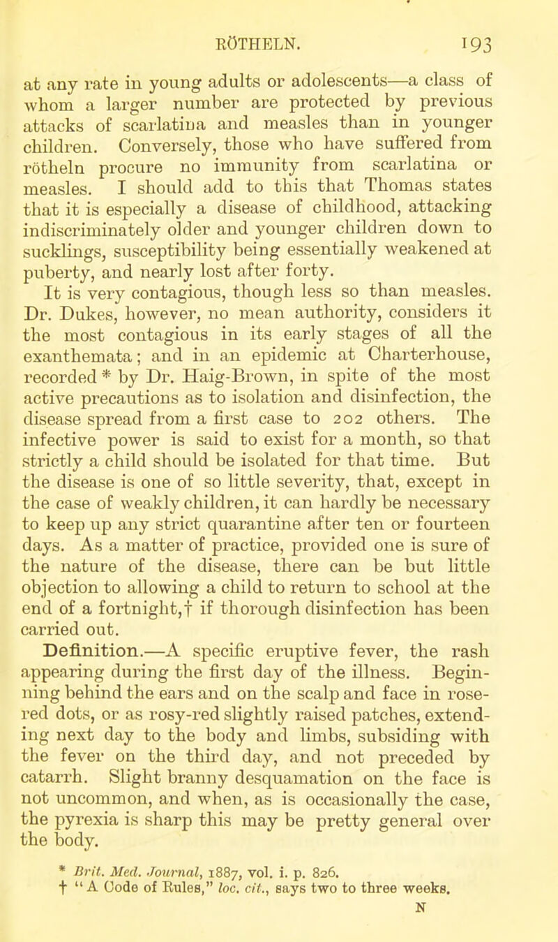 at any rate in young adults or adolescents—a class of whom a larger number are protected by previous attacks of scarlatina and measles than in younger children. Conversely, those who have suffered from rotheln procure no immunity from scarlatina or measles. I should add to this that Thomas states that it is especially a disease of childhood, attacking indiscriminately older and younger children down to sucklings, susceptibility being essentially weakened at puberty, and nearly lost after forty. It is very contagious, though less so than measles. Dr. Dukes, however, no mean authority, considers it the most contagious in its early stages of all the exanthemata; and in an epidemic at Charterhouse, recorded* by Dr. Haig-Brown, in spite of the most active precautions as to isolation and disinfection, the disease spread from a first case to 202 others. The infective power is said to exist for a month, so that strictly a child should be isolated for that time. But the disease is one of so little severity, that, except in the case of weakly children, it can hardly be necessary to keep up any strict quarantine after ten or fourteen days. As a matter of practice, provided one is sure of the nature of the disease, there can be but little objection to allowing a child to return to school at the end of a fortnight,! if thorough disinfection has been carried out. Definition.—A specific eruptive fever, the rash appearing during the first day of the illness. Begin- ning behind the ears and on the scalp and face in rose- red dots, or as rosy-red slightly raised patches, extend- ing next day to the body and limbs, subsiding with the fever on the third day, and not preceded by catarrh. Slight branny desquamation on the face is not uncommon, and when, as is occasionally the case, the pyrexia is sharp this may be pretty general over the body. * Brit. Med. Jouiiial, 1887, vol. i. p. 826. t “ A Code of Eules,” loc. cit., says two to three weeks.