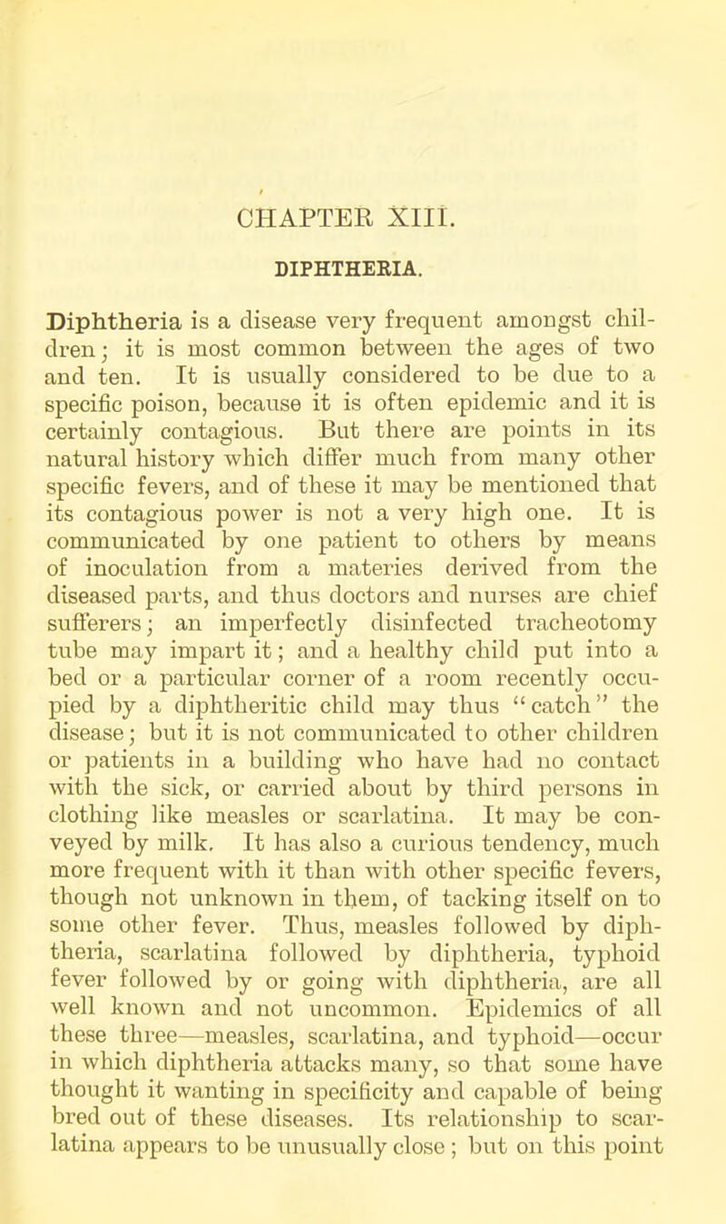 CHAPTER XIII. DIPHTHEKIA. Diphtheria is a disease very frequent amongst chil- dren; it is most common between the ages of two and ten. It is usually considered to be due to a specific poison, because it is often epidemic and it is certainly contagious. But there are points in its natural history which differ much from many other specific fevers, and of these it may be mentioned that its contagious power is not a very high one. It is communicated by one patient to others by means of inoculation from a materies derived from the diseased parts, and thus doctors and nurses are chief suflfei’ers; an imperfectly disinfected tracheotomy tube may impart it; and a healthy child put into a bed or a particular corner of a room recently occu- pied by a diphtheritic child may thus “ catch ” the disease; but it is not communicated to other children or patients in a building who have had no contact with the sick, or carried about by third persons in clothing like measles or scarlatina. It may be con- veyed by milk. It has also a curious tendency, much more frequent with it than with other specific fevers, though not unknown in them, of tacking itself on to some other fever. Thus, measles followed by diph- theria, scarlatina followed by diphtheria, typhoid fever followed by or going with diphtheria, are all well known and not uncommon. Epidemics of all these three—measles, scarlatina, and typhoid—occur in which diphtheria attacks many, so that some have thought it wanting in specificity and capable of bemg bred out of these diseases. Its relationship to scar- latina appears to be unusually close ; but on this point