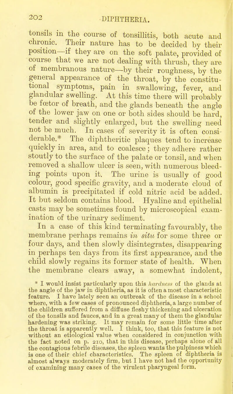 tonsils in the course of tonsillitis, both cacute and chronic. Their nature has to be decided by their position if they are on the soft palate, provided of course that we are not dealing with thrush, they are of membranous nature—by their roughness, by the general appearance of the throat, by the constitu- tional symptoms, pain in swallowing, fever, and glandular swelling. At this time there will probably be fcetor of breath, and the glands beneath the angle of the lower jaw on one or both sides should be hard, tender and slightly enlarged, but the swelling need not be much. In cases of severity it is often consi- derable.* The diphtheritic plaques tend to increase quickly in area, and to coalesce; they adhere rather stoutly to the surface of the palate or tonsil, and when removed a shallow ulcer is seen, with numerous bleed- ing points upon it. The urine is usually of good colour, good specific gravity, and a moderate cloud of albumin is precipitated if cold nitric acid be added. It but seldom contains blood. Hyaline and epithelial casts may be sometimes found by microscopical exam- ination of the urinary sediment. In a case of this kind terminating favourably, the membrane perhaps remains in sitio for some three or four days, and then slowly disintegrates, disappearing in perhaps ten days from its fix’st appearance, and the child slowly regains its former state of health. When the membrane clears away, a somewhat indolent, * I would insist particularly upon this hardness of the glands at , the angle of the jaw in diphtheria, as it is often a most characteristic i feature. I have lately seen an outbreak of the disease in a school j where, with a few cases of pronounced diphtheria, a large number of i the children suffered from a diffuse fleshy thickening and ulceration of the tonsils and fauces, and in a great many of them the glandular • hardening was striking. It may remain for some little time after the throat is apparently well. I think, too, that this feature is not without an etiological value when considered in conjunction with the fact noted on p. 210, that in this disease, perhaps alone of all the contagious febrile diseases, the spleen wants the pulpiness which is one of their chief characteristics. The spleen of diphtheria is ( almost always moderately Arm, but I have not had the opportunity of examining many cases of the virulent pharyngeal form.