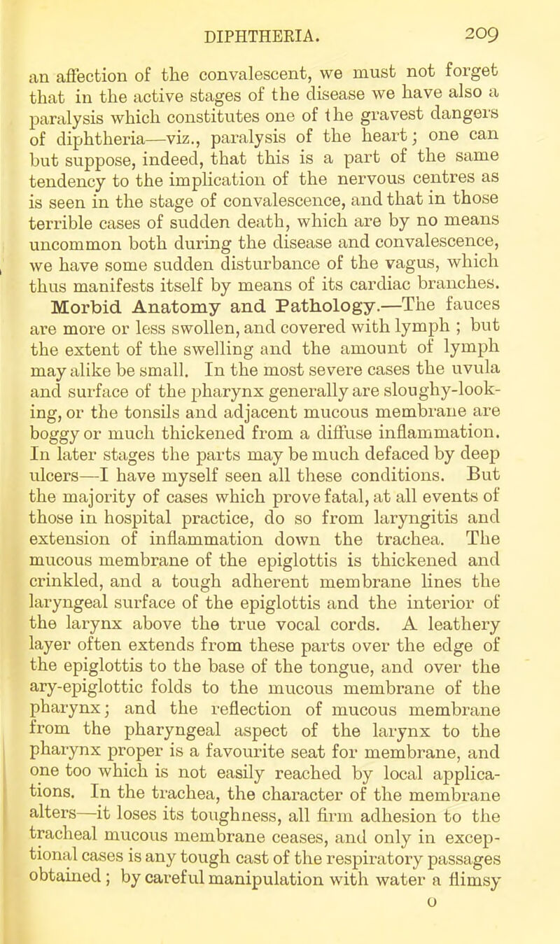 an affection of the convalescent, we must not forget that in the active stages of the disease we have also a paralysis which constitutes one of the gravest dangers of diphtheria—viz., paralysis of the heart j one can hut suppose, indeed, that this is a part of the same tendency to the implication of the nervous centres as is seen in the stage of convalescence, and that in those terrible cases of sudden death, which are by no means uncommon both during the disease and convalescence, we have some sudden disturbance of the vagus, which thus manifests itself by means of its cardiac branches. Morbid Anatomy and Pathology.—The fauces ai-e more or less swollen, and covered with lymph ; but the extent of the swelling and the amount of lymph may alike be small. In the most severe cases the uvula and surface of the jiharynx generally are sloughy-look- ing, or the tonsils and adjacent mucous membrane are boggy or much thickened from a diffuse inflammation. In later stages the parts may be much defaced by deep ulcers—I have myself seen all these conditions. But the majority of cases which prove fatal, at all events of those in hospital practice, do so from laryngitis and extension of inflammation down the trachea. The mucous membrane of the epiglottis is thickened and crinkled, and a tough adherent membrane lines the laryngeal surface of the epiglottis and the interior of the larynx above the true vocal cords. A leathery layer often extends from these parts over the edge of the epiglottis to the base of the tongue, and over the ary-epiglottic folds to the mucous membrane of the pharynx; and the reflection of mucous membrane from the pharyngeal aspect of the larynx to the pharynx proper is a favourite seat for membrane, and one too which is not easily reached by local applica- tions. In the trachea, the chai-acter of the membrane alters—it loses its toughness, all firm adhesion to the tracheal mucous membrane ceases, and only in excep- tional cases is any tough cast of the respiratory passages obtained ; by careful manipulation with water a flimsy