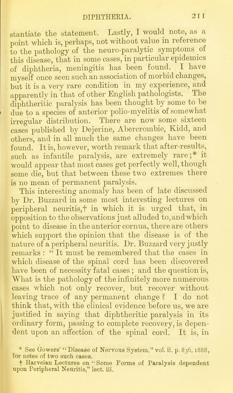 stantiate the statement. Lastly, I would note, as a point which is, perhaps, not without value in reference to the pathology of the neuro-paralytic symptoms of this disease, that in some cases, in particular epidemics of diphtheria, meningitis has been found. I have myself once seen such an association of morbid changes, but it is a very rare condition in my experience, and apparently in that of other English pathologists. The diphtheritic paralysis has been thought by some to he ' due to a species of anterior polio-myelitis of somewhat irregular distribution. There are now some sixteen cases published by Dejerine, Abercrombie, Kidd, and others, and in all much the same changes have been found. It is, however, worth remark that after-results, such as infantile paralysis, are exti-emely rare;* it would appear that most cases get perfectly well, though some die, but that between these two extremes there is no mean of permanent paralysis. This interesting anomaly has been of late discussed by Dr. Buzzard in some most interesting lectures on peripheral neuritis,! in which it is urged that, in opposition to the observations just alluded to, and which point to disease in the anterior cornua, there are others which support the opinion that the disease is of the nature of a peripheral neuritis. Dr. Buzzard very justly remarks : “It must be remembered that the cases in which disease of the spinal cord has been discovered have been of necessity fatal cases ; and the question is. What is the pathology of the infinitely more numerous cases which not only recover, but recover without leaving trace of any permanent change ? I do not j think that, with the clinical evidence before us, we are justified in saying that diphtheritic paralysis in its ordinary form, passing to complete recovery, is depen- dent upon an affection of the spinal cord. It is, in * See Gowers’ “Disease of Nervous System.” vol. ii. p. 836,1888, for notes of two such cases. t Harveian Lectures on “Some Forms of Paralysis dependent upon Peripheral Neuritis,” lect. iii.