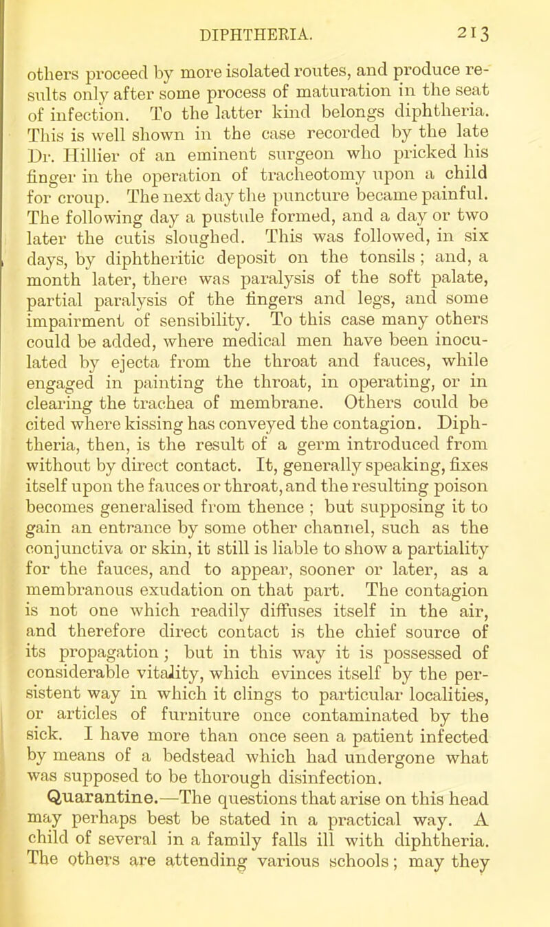 I others proceed by more isolated routes, and produce re- sults only after some process of maturation in the seat of infection. To the latter kind belongs diphtheria. This is well shown in the case recorded by the late Dr. Hillier of an eminent surgeon who pricked his finger in the operation of tracheotomy upon a child for croup. The next day the puncture became painful. The following day a pustule formed, and a day or two later the cutis sloughed. This was followed, in six days, by diphtheritic deposit on the tonsils ; and, a month later, there was paralysis of the soft palate, partial paralysis of the fingers and legs, and some impairment of sensibility. To this case many others could be added, whei-e medical men have been inocu- lated by ejecta from the throat and fauces, while engaged in painting the throat, in operating, or in clearing the trachea of membrane. Others could be cited where kissing has conveyed the contagion. Diph- theria, then, is the result of a germ introduced from without by direct contact. It, generally speaking, fixes itself upon the fauces or throat, and the resulting poison becomes generalised from thence ; but supposing it to gain an entrance by some other channel, such as the conjunctiva or skin, it still is liable to show a partiality for the fauces, and to appear, sooner or later, as a membranous exudation on that part. The contagion is not one which readily diffuses itself in the air, and therefore direct contact is the chief source of its propagation; but in this way it is possessed of considerable vitality, which evinces itself by the per- sistent way in which it clings to particular localities, or articles of furniture once contaminated by the sick. I have more than once seen a patient infected by means of a bedstead which had undergone what was supposed to be thorough disinfection. Quarantine.—The questions that arise on this head may perhaps best be stated in a practical way. A child of several in a family falls ill with diphtheria. The others are attending various schools; may they