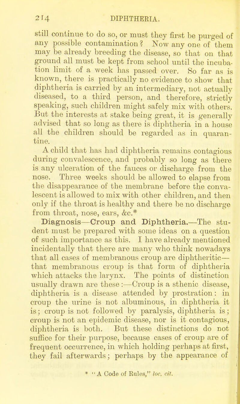 still continue to do so, or must they first be purged of any possible contamination? Now any one of them may be already breeding the disease, so that on that ground all must be kept from school until the incuba- tion limit of a week has passed over. So far as is known, there is practically no evidence to show that diphtheria is carried by an intermediary, not actually diseased, to a third person, and therefore, strictl}' speaking, such children might safely mix with others. But the interests at stake being great, it is generally advised that so long as there is diphtheria in a house all the children should be regarded as in quaran- tine. A child that has had diphtheria remains contagious during convalescence, and probably so long as there is any ulceration of the fauces or discharge from the nose. Three weeks should be allowed to elapse from the disappearance of the membrane before the conva- lescent is allowed to mix with other childi’en, and then only if the throat is healthy and there be no discharge from throat, nose, ears, &c.* Diagnosis—Croup and Diphtheria.—The stu- dent must be prepared with some ideas on a question of such importance as this. I have already mentioned incidentally that there are many who think nowadays that all cases of membranous croup are diphtheritic— that membranous croup is that form of diphtheria which attacks the larynx. The points of distinction usually drawn are these :—Croup is a sthenic disease, diphtheria is a disease attended by prostration: in croup the urine is not albuminous, in diphtheria it is; croup is not followed by paralysis, diphtheria is; croup is not an epidemic disease, nor is it contagious, diphtheria is both. But these distinctions do not suffice for their purpose, because cases of croup are of frequent occurrence, in which holding perhaps at first, they fail afterwards; perhaps by the appearance of *  A Code of Rules,” loc. cit.