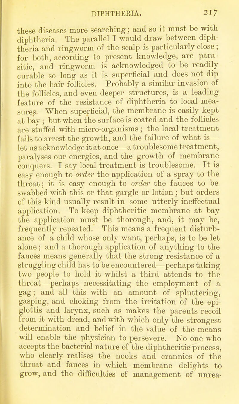 these diseases more searching; and so it must be with diphtheria. The parallel I would draw between diph- theria and ringworm of the scalp is particularly close ; for both, according to present knowledge, are para- sitic, and ringworm is acknowledged to be readily curable so long as it is superficial and does not dip into the hair follicles. Probably a similar invasion of the follicles, and even deeper structures, is a leading feature of the resistance of diphtheria to local mea- sures. When superficial, the membrane is easily kept at bay; but when the surface is coated and the follicles are stuffed with micro-organisms ; the local treatment fails to arrest the growth, and the failure of what is— let us acknowledge it at once—a troublesome treatment, paralyses our energies, and the growth of membrane conquers. I say local treatment is troublesome. It is easy enough to ordeo' the application of a spray to the throat; it is easy enough to order the fauces to be swabbed with this or that gargle or lotion • but orders of this kind usually result in some utterly ineffectual application. To keep diphtheritic membrane at bay the application must be thorough, and, it may be, fi-equently repeated. This means a frequent disturb- ance of a child whose only want, pei’haps, is to be let alone; and a thoi^ough application of anything to the fauces means generally that the strong resistance of a struggling child has to be encountered—perhaps taking two people to hold it whilst a third attends to the throat—perhaps necessitating the employment of a gag; and all this with an amount of spluttering, gasping, and choking from the irritation of the epi- glottis and larynx, such as makes the parents recoil from it with dread, and with which only the strongest determination and belief in the value of the means will enable the physician to persevere. ISTo one who accepts the bacterial nature of the diphtheritic process, who clearly realises the nooks and crannies of the throat and fauces in which membrane delights to grow, and the difficulties of management of unrea-