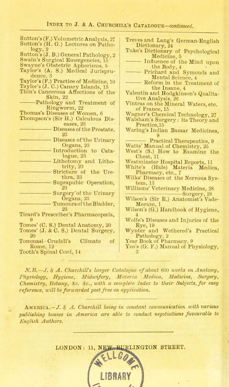 Sutton’s (F.) Volumetric Analysis, 27 Sutton’s (H. G.) Lectures on Patho- logy, 2 Sutton s (J. B.) General Pathology, 2 Swain’s Surgical Emergencies, In Swa3'ue’s Obstetric Aphorisms, 5' Taylor’s (A. S.) Medical Jurispru- dence. 3 Taylor’s (F.) Practice of Medicine, 10 Taylor’s (J. C.) Canary Islands, 15 Thin’s Cancerous Affections of the Skin, 22 Pathology and Treatment of Kingworm, 22 Thomas’s Diseases of Women, 6 Thompson’s (Sir H.) Calculous Dis- eases, 23 Diseases of the Prostate, 23 Diseases of'the Urinary Organs, 23 Introduction to Cata- logue, 23 Lithotomy and Litho- trity, 23 Stricture of the Ure- thra, 23 Suprapubic Operation, 23 Surgery'of the Urinary Organs, 2.‘1 Tumours of the Bladder, 23 Tirard’s Prescriber’s Pharmacopoeia, 9 Tomes’ (C. S.) Dental Anatomy, 20 Tomes’ (J. & C. S.) Dental Surgery, 20 Tommasi-Crudeli's Climate of Home, 12 'Tooth’s Spinal Cord, 14 Treves and Lang’s German-English Dictionary, 24 Tuke’s Dictionary of Psychological Medicine, 5 Influence of the Mind ixpon the Bodj', 4 Prichard and Symonds and Mental Science, 4 Heform in the Treatment of the Insane, 4 Valentin and Hodgkinson’s Qualita- tive Analysis, 26 Vintras on the Mineral Waters, etc. of Prance, 15 W.agner’s Chemical Technology, 27 Walsham’s Surgery; its Theory and Praotice,15 Wariug's Indian Bazaar Medicines, 9 Practical Therapeutics, 9 Watts’ Manual of Chemistry, 25 West’s (S.) How to Examine the Chest, 11 Westminster Hospital Reports, 11 White’s (Hale) Materia Medica, Pharmacy, etc., 7 Wilks’ Diseases of the Nervous Sj’s- tem, 13 Williams’ Veterinarj' Medicine, 28 Surgery, 28 Wilson’s (Sir B.) Anatomist’s Vade- Mecum, 1 Wilson’s (G.) Handbook of Hygiene, 4 Wolfe’s Diseases and Injuries of the Eye, 19 Wynter and Wethered’s Practical Pathology, 2 Year Book of Pharmacy, 9 Yeo’s (G. F.) Manual of Physiology, JV.Ti.—/. A. Churchill’s larger Catalogue of about 600 luorks on Anatomy, Physiology, Hygiene, Midwifery, Mateo'ia Medial, Medicine, Surgery, Chemistry, Botany, lyc. t^c., with a complete Index to their Subjects, for easy reference, will be forwarded post free on application. America.—/, Churchill being in constant communication with various publishing houses in America are able to conduct negotiations favourable to English Authors.