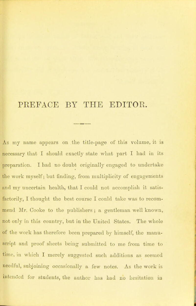 PREFACE BY THE EDITOR. As my name appears on the title-page of this volume, it is necessaiy that I should exactly state what part I had in its preparation. I had no doubt originally engaged to undertake the work myself; but finding, from multiplicity of engagements and my uncertain health, that I could not accomplish it satis- factorily, I thought the best course I could take was to recom- mend Mr. Cooke to the publishers ; a gentleman well known, not only in this country, but in the United States. The whole of the work has therefore been prepared hy himself, the manu- script and proof sheets being submitted to me from time to time, in which I merely suggested such additions as seemed needful, subjoining occasionally a few notes. As the work is intended for students, the author has had no hesitation iu