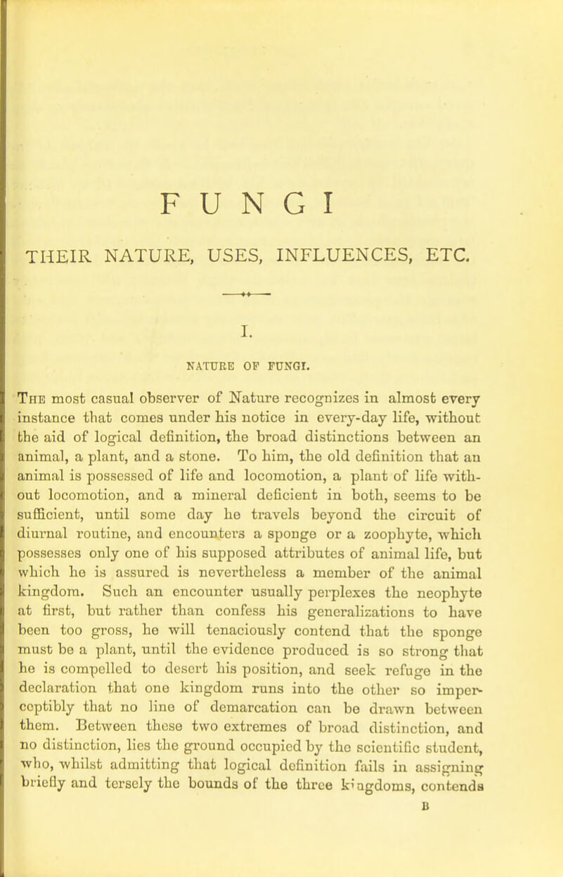 FUNGI THEIR NATURE, USES, INFLUENCES, ETC I. NATURE OF FUNGI. The most casual observer of Nature recognizes in almost every instance that comes under his notice in every-day life, without: the aid of logical definition, the broad distinctions between an animal, a plant, and a stone. To him, the old definition that an animal is possessed of life and locomotion, a plant of life with- out locomotion, and a mineral deficient in both, seems to be sufficient, until some day he travels beyond the circuit of diurnal routine, and encounters a sponge or a zoophyte, which possesses only one of his supposed attributes of animal life, but which he is assured is nevertheless a member of the animal kingdom. Such an encounter usually perplexes the neophyte at first, but rather than confess his generalizations to have been too gross, he will tenaciously contend that the sponge must be a plant, until the evidence produced is so strong that he is compelled to desert his position, and seek refuge in the declaration that one kingdom runs into the other so imper- ceptibly that no line of demarcation can be drawn between them. Between these two extremes of broad distinction, and no distinction, lies the ground occupied by the scientific student, who, whilst admitting that logical definition fails in assigning briefly and tersely the bounds of the three kingdoms, contends B