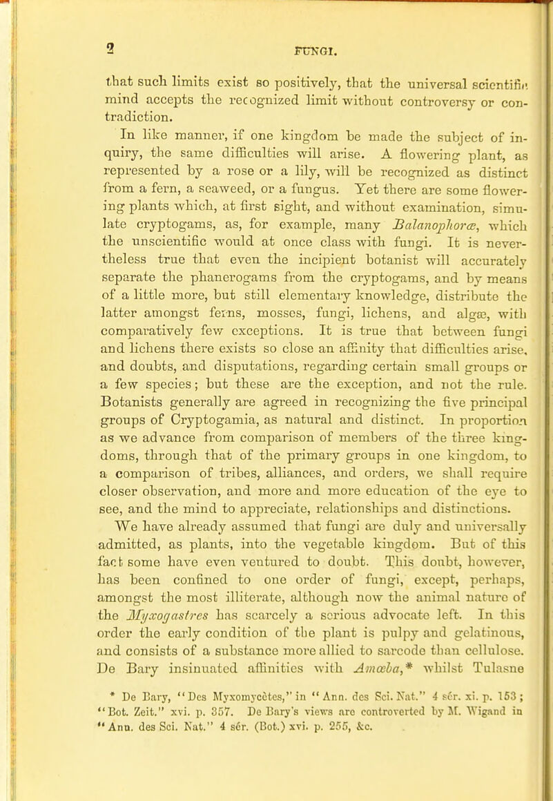 that such limits exist so positively, that the universal scientific mind accepts the recognized limit without controversy or con- tradiction. In like manner, if one kingdom be made the subject of in- quiry, the same difficulties will arise. A flowering plant, as represented by a rose or a lily, will be recognized as distinct from a fern, a seaweed, or a fungus. Yet there are some flower- ing plants which, at first sight, and without examination, simu- late cryptogams, as, for example, many Balanophorce, which the unscientific would at once class with fungi. It is never- theless true that even the incipient botanist will accurately separate the phanerogams from the cryptogams, and by means of a little more, but still elementary knowledge, distribute the latter amongst feins, mosses, fungi, lichens, and alga?, with comparatively few exceptions. It is true that between fungi and lichens there exists so close an affinity that difficulties arise, and doubts, and disputations, regarding certain small groups or a few species; but these are the exception, and not the rule. Botanists generally are agreed in recognizing the five principal groups of Cryptogamia, as natural and distinct. In proportion as we advance from comparison of members of the three king- doms, through that of the primary groups in one kingdom, to a comparison of tribes, alliances, and orders, we shall require closer observation, and more and more education of the eye to see, and the mind to appreciate, relationshvps and distinctions. We have already assumed that fungi are duly and universally admitted, as plants, into the vegetable kingdom. But of this fac fc some have even ventured to doubt. This doubt, however, has been confined to one order of fungi, except, perhaps, amongst the most illitei'ate, although now the animal nature of the Ifyxogasfrcs has scarcely a serious advocate left. In this order the early condition of the plant is pulpy and gelatinous, and consists of a substance more allied to sarcode than cellulose. De Bary insinuated affinities with Amoeba,* whilst Tulasne * De Eary, Dcs Myxomycetes, in Ann. des Sci. Nat. 4 scr. xi. p. 153; Bot. Zeit. xvi. p. 357. De Bary's views are controverted by M. Wigand in Ann. des Sci. Nat. 4 sCr. (Bot.) xvi. p. 255, &c.