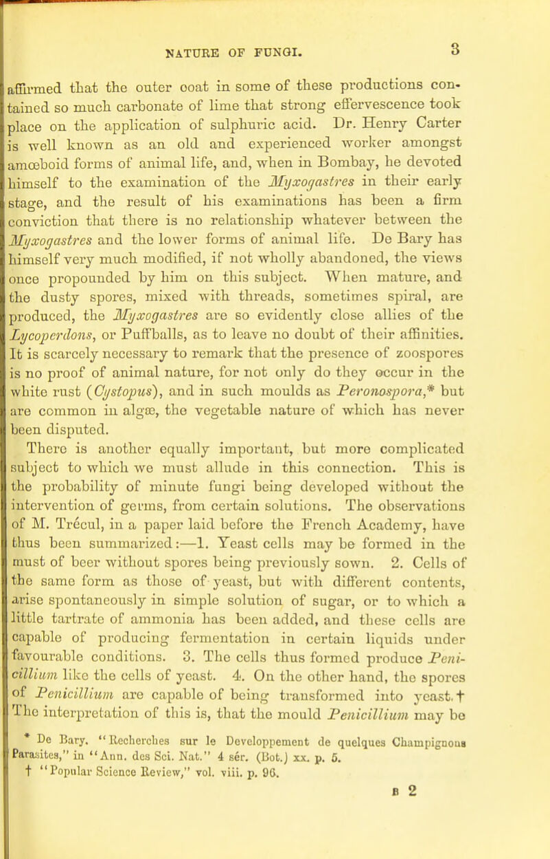 8 affirmed that the outer ooat in some of these productions con- tained so much carbonate of lime that strong effervescence took place on the application of sulphuric acid. Dr. Henry Carter is well known as an old and experienced worker amongst amoeboid forms of animal life, and, when in Bombay, he devoted himself to the examination of the Ilyxogastres in their early stao-e, and the result of his examinations has been a firm conviction that there is no relationship whatever between the Myxogastres and the lower forms of animal life. De Bary has himself very much modified, if not wholly abandoned, the views once propounded by him on this subject. When mature, and the dusty spores, mixed with threads, sometimes spiral, are produced, the Myxogastres are so evidently close allies of the Lycoperdons, or Puffballs, as to leave no doubt of their affinities. It is scarcely necessary to remark that the presence of zoospores is no proof of animal nature, for not only do they occur in the white rust (Cystopus), and in such moulds as Peronospora* but are common in algse, the vegetable nature of which has never been disputed. There is another equally important, but more complicated subject to which we must allude in this connection. This is the probability of minute fungi being developed without the intervention of germs, from certain solutions. The observations of M. Trecul, in a paper laid before the French Academy, have thus been summarized:—1. Teast cells may be formed in the must of beer without spores being previously sown. 2. Cells of the same form as those of yeast, but with different contents, arise spontaneously in simple solution of sugar, or to which a little tartrate of ammonia has been added, and these cells are capable of producing fermentation in certain liquids under favourable conditions. 3. The cells thus formed produce Peni- cillium like the cells of yeast. 4. On the other hand, the spores of jPenicillium are capable of being transformed into yeast, t The interpretation of this is, that the mould JPenicillium may bo * De Bary,  Recherches sur le Developpement de quelquea Chainpignous Parasites, in Ann. des Sci. Nat. 4 ser. (Bot.j xx. p. 5. t Popular Science Review,'* vol. -via. p. 96. B 2