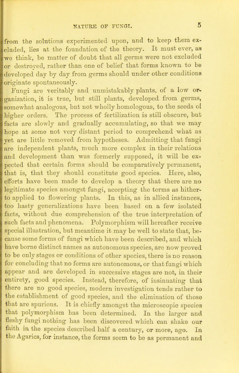 from the solutions experimented upon, and to keep tt-eni ex- cluded, lies at the foundation of the theory. It must ever, as we think, be matter of doubt that all germs were not excluded or destroyed, rather than one of belief that forms known to be developed day by day from germs should under other conditions originate spontaneously. Fungi are veritably and unmistakably plants, of a low or- ganization, it is true, but still plants, developed from germs, somewhat analogous, but not wholly homologous, to the seeds oi higher orders. The process of fertilization is still obscure, but facts are slowly and gradually accumulating, so that we may hope at some not very distant period to comprehend what as yet are little removed from hypotheses. Admitting that fungi are independent plants, much more complex in their relations and development than was formerly supposed, it will be ex- pected that certain forms should be comparatively permanent, that is, that they should constitute good species. Here, also, efforts have been made to develop a theory that there are no legitimate species amongst fungi, accepting the terms as hither- to applied to flowering plants. In this, as in allied instances, too hasty generalizations have been based on a few isolated facts, without due comprehension of the true interpretation of such facts and phenomena. Polymorphism will hereafter receive special illustration, but meantime it may be well to state that, be- cause some forms of fungi which have been described, and which have borne distinct names as autonomous species, are now proved to be only stages or conditions of other species, there is no reason for concluding that no forms are autonomous, or that fungi which appear and are developed in successive stages are not, in their entirety, good species. Instead, therefore, of insinuating that there are no good species, modern investigation tends rather to the establishment of good species, and the elimination of those that are spurious. It is chiefly amongst the microscopic species that polymorphism has been determined. In tho larger and fleshy fungi nothing has been discovered which can shake our faith in the species described half a century, or more, ago. In the Agarics, for instance, the forms seem to bo as permanent and