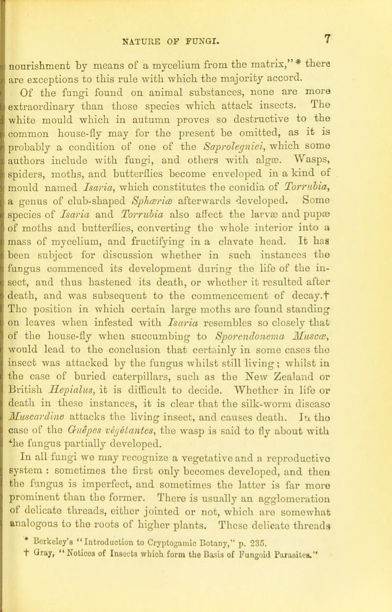 nourishment by means of a mycelium from the matrix,* there are exceptions to this rule with which the majority accord. Of the fungi found on animal substances, none are more extraordinary than those species which attack insects. The ■white mould which in autumn proves so destructive to the common house-fly may for the present be omitted, as it is probably a condition of one of the Saprolegniei, which some authors include with fungi, and others with alga?. Wasps, spiders, moths, and butterflies become enveloped in a kind of mould named Isaria, which constitutes the conidia of Torrubia, a genus of club-shaped Sphceri(& afterwards developed. Some species of Isaria and Torrubia also affect the larva? and pupa? of moths and butterflies, converting the whole interior into a mass of mycelium, and fructifying in a clavate head. It baa been subject for discussion whether in such instances the fungus commenced its development during the life of the in- sect, and thus hastened its death, or whether it resulted after death, and was subsequent to the commencement of decay, t The position in which certain large moths are found standing on leaves when infested with Isaria resembles so closely that of the house-fly when succumbing to Sporendonema Muscce, would lead to the conclusion that certainly in some cases the insect was attacked by the fungus whilst still living; whilst in the case of buried caterpillars, such as the New Zealand or British Mepialus, it is difficult to decide. Whether in life or death in these instances, it is clear that the silk-worm diseaso Muscardine attacks the living insect, and causes death. In. the case of the Guepes vegetantes, the wasp is said to fly about with Ahe fungus partially developed. In all fungi we may recognize a vegetative and a reproductive system : sometimes the first only becomes developed, and then the fungus is imperfect, and sometimes the latter is far more prominent than the former. There is usually an agglomeration of delicate threads, either jointed or not, which are somewhat analogous to the roots of higher plants. These delicate threads Berkeley's Introduction to Cryptogamic Botany, p. 235. t Gray, Notices of Insects which form the Basis of Fungoid Parasites.