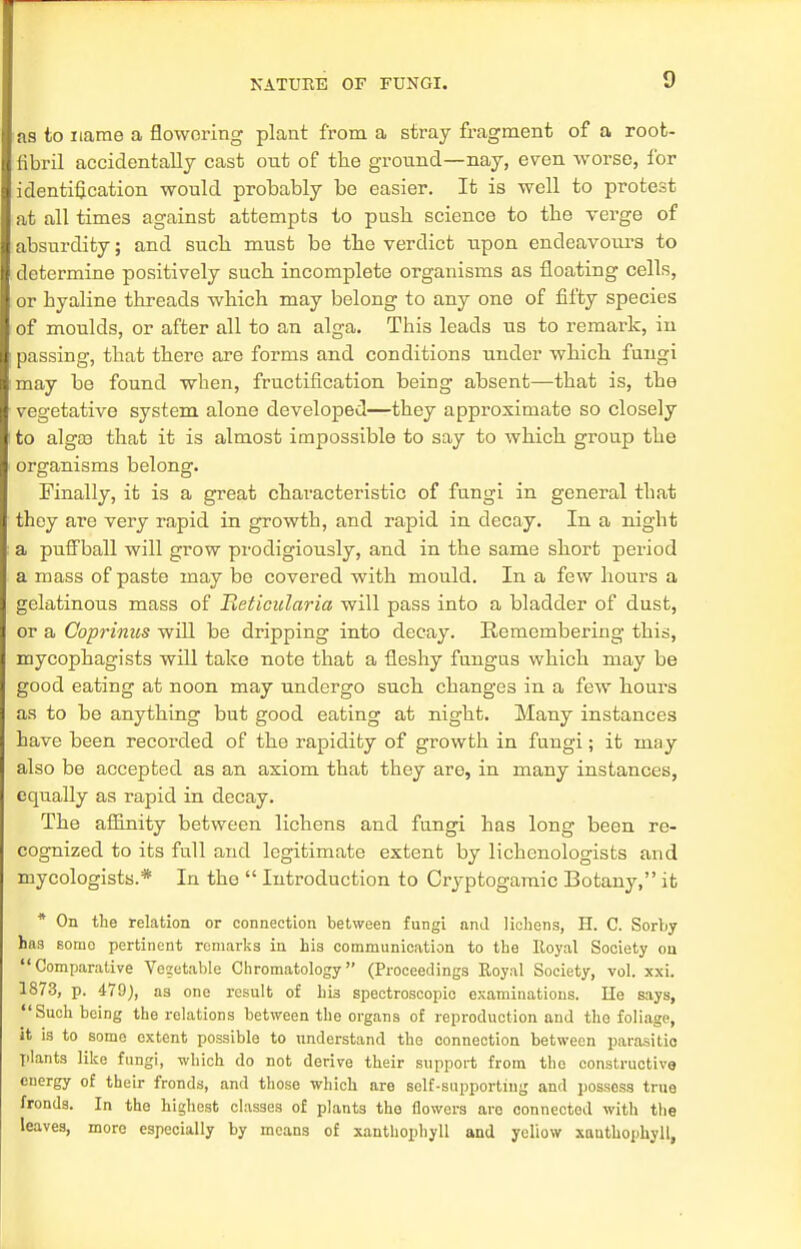 as to name a flowering plant from a stray fragment of a root- fibril accidentally cast ont of the ground—nay, even worse, for identification would probably be easier. It is well to protest at all times against attempts to push science to the verge of absurdity; and such must be the verdict upon endeavours to determine positively such incomplete organisms as floating cells, or hyaline threads which may belong to any one of fifty species of moulds, or after all to an alga. This leads us to remark, in passing, that there are forms and conditions under which fungi may be found wben, fructification being absent—that is, the vegetative system alone developed—they approximate so closely to algaa that it is almost impossible to say to which group the organisms belong. Finally, it is a great characteristic of fungi in general that they are very rapid in growth, and rapid in decay. In a night a puffball will grow prodigiously, and in the same short period a mass of paste may be covered with mould. In a few hours a gelatinous mass of Heticularia will pass into a bladder of dust, or a Coprinus will be dripping into decay. Remembering this, mycophagists will take note that a fleshy fungus which may be good eating at noon may undergo such changes in a few hours as to be anything but good eating at night. Many instances have been recorded of the rapidity of growth in fungi; it may also be accepted as an axiom that they are, in many instances, equally as rapid in decay. The affinity between lichens and fungi has long been re- cognized to its full and legitimate extent by lichcnologists and mycologists.* In the  Introduction to Cryptogamic Botany, it * On the relation or connection between fungi and lichens, H. C. Sorby has sorno pertinent remarks in his communication to the Iloyal Society on Comparative Vegetable Chromatology (Proceedings Royal Society, vol. xxi. 1873, p. 479}, as one result of hi3 spectroscopic examinations. He says, Such being the relations between the organs of reproduction and the foliage, it is to some extent possible to understand the connection between parasitic plants like fungi, which do not derive their support from the constructive energy of their fronds, and those which are self-supporting and possess true fronds. In the highest classes of plants the flowers are connected with the leaves, more especially by means of xanthophyll and yellow xauthophyll,