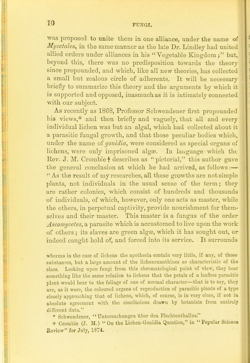 FUNGI. was proposed to unite them in one alliance, under the name of Mi/cetales, in the same manner as the late Dr. Lindley had united allied orders under alliances in his Vegetable Kingdom;. but, beyond this, there was no predisposition towards the theory since propounded, and which, like all new theories, has collected a small but zealous circle of adherents. It will be necessary briefly to summarize this theory and the arguments by which it is supported and opposed, inasmuch as it is intimately connected with our subject. As recently as 1868, Professor Schwendener first propounded hia views,* and then briefly and vaguely, that all and every individual lichen was but an algal, which had collected about it a parasitic fungal growth, and that those peculiar bodies which, under the name of gonidia, were considered as special organs of lichens, were only imprisoned algaa. In language which the Rev. J. M. Crombief describes as pictorial, this author gave the general conclusion at which he had arrived, as follows:— As the result of my researches, all these growths are not simple plants, not individuals in the usual sense of the term; they are rather colonies, which consist of hundreds and thousands of individuals, of which, however, only one acts as master, while the others, in perpetual captivity, provide nourishment for them- selves and their master. This master is a fungus of the order Ascomycetes, a parasite which is accustomed to live upon the work of others; its slaves are green algaa, which it has sought out, or indeed caught hold of, and forced into its service. It surrounds whereas in the case of lichens the apothecia contain very little, if any, of those substances, but a large amount of the lichenoxanthines so characteristic of the class. Looking upon fungi from this chromatological point of view, they bear something like the same relation to lichens that the petals of a leafless parasitic plant would bear to the foliage of one of normal character—that is to say, they are, as it were, the coloured organs of reproduction of parasitic plants of a type closely approaching that of lichens, which, of course, is in very close, if not in absolute agreement with the conclusions drawn by botanists from entirely different data. * Schwendener,  Untcrsuchungen uber den Flechtenthallns. + Crombie (J. M.)  On the Lichen-Gonidia Question, in  Popular Science Heview for July, 1874.