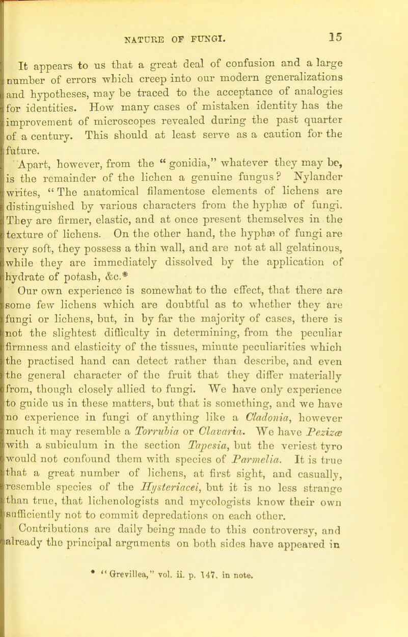 It appears to us that a great deal of confusion and a large number of errors winch creep into our modem generalizations and hypotheses, may be traced to the acceptance of analogies for identities. How many cases of mistaken identity has the improvement of microscopes revealed during the past quarter of a century. This should at least serve as a caution for the futui'e. Apart, however, from the  gonidia, whatever they may be, is the remainder of the lichen a genuine fungus? JSTylander writes,  The anatomical filamentose elements of lichens are distinguished by various characters from the hyphce of fungi. They are firmer, elastic, and at once present themselves in the texture of lichens. On the other hand, the hypha^ of fungi are very soft, they possess a thin wall, and are not at all gelatinous, while they are immediately dissolved by the application of hydrate of potash, &c* Our own experience is somewhat to the effect, that there are some few lichens which are doubtful as to whether they are fungi or lichens, but, in by far the majority of cases, there is not the slightest difficulty in determining, from the peculiar firmness and elasticity of the tissues, minute peculiarities whicli the practised hand can detect rather than describe, and even the general character of the fruit that they differ materially from, though closely allied to fungi. We have only experience to guide us in these matters, but that is something, and we have no experience in fungi of anything like a Cladonia, however much it may resemble a Torrubia or Clavaria. We have Pezizce with a subiculum in the section Tapesia, but the veriest tyro would not confound them with species of Parmelia. It is true that a great number of lichens, at first sight, and casually, resemble species of the Hysteriacei, but it is no less strange than true, that lichenologists and mycologists know their own sufficiently not to commit depredations on each other. Contributions are daily being made to this controversy, and already the principal arguments on both sides have appeared in * Grevillea, vol. ii. p. 147. in note.
