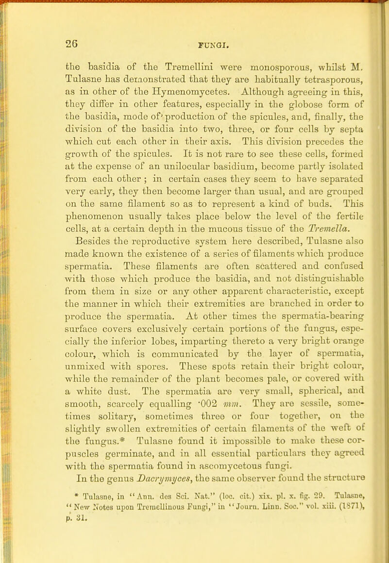 the basidia of the Tremellini were monosporous, whilst M. Tulasne has demonstrated that they are habitually tetrasporous, as in other of the Hymenomycetes. Although agreeing in this, they differ in other features, especially in the globose form of the basidia, mode of' production of the spicules, and, finally, the division of the basidia into two, three, or four cells by septa which cut each other in their axis. This division precedes the growth of the spicules. It is not rare to see these cells, formed at the expense of an unilocular basidium, become partly isolated from each other ; in certain cases they seem to bave separated very early, they tben become larger than usual, and are grouped on the same filament so as to represent a kind of buds. This phenomenon usually takes place below the level of the fertile cells, at a certain depth in the mucous tissue of the Tremella. Besides the reproductive system here described, Tulasne also made known the existence of a series of filaments which produce spermatia. These filaments are often scattered and confused with those which produce the basidia, and not distinguishable from them in size or any other apparent chai'acteristic, except the manner in which their extremities are branched in order to produce the spermatia. At other times the spermatia-bearing surface covers exclusively certain portions of the fungus, espe- cially the inferior lobes, imparting thereto a very bright orange colour, which is communicated by the layer of spermatia, unmixed with spores. These spots retain their bright colour, while the remainder of the plant becomes pale, or covered with a white dust. The spermatia are very small, spherical, and smooth, scarcely equalling 002 mm. They are sessile, some- times solitary, sometimes three or four together, on the slightly swollen extremities of certain filaments of the weft of the fungus.* Tulasne found it impossible to make these cor- puscles germinate, and in all essential particulars they agreed with the spermatia found in ascomycetous fungi. In the genus Dacrymyces, the same observer found the structure * Tulasne, in Ann. des Sci. Nat. (loc. cit.) six. pi. x. fig. 29. Tulasne,  New Notes upon Treniellinous Fungi, in  Journ. Linn. Soc. vol. xiii. (1371), p. 31.